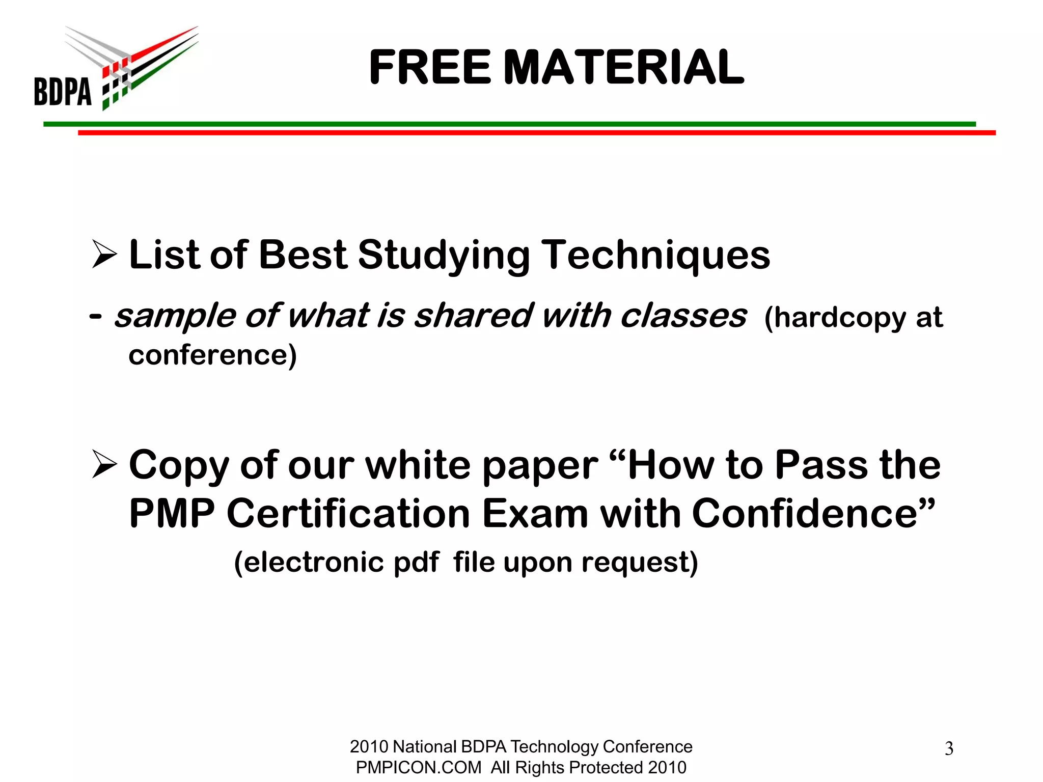 FREE MATERIAL



 List of Best Studying Techniques
- sample of what is shared with classes (hardcopy at
  conference)


 Copy of our white paper ―How to Pass the
  PMP Certification Exam with Confidence‖
        (electronic pdf file upon request)




                2010 National BDPA Technology Conference   3
                 PMPICON.COM All Rights Protected 2010
 