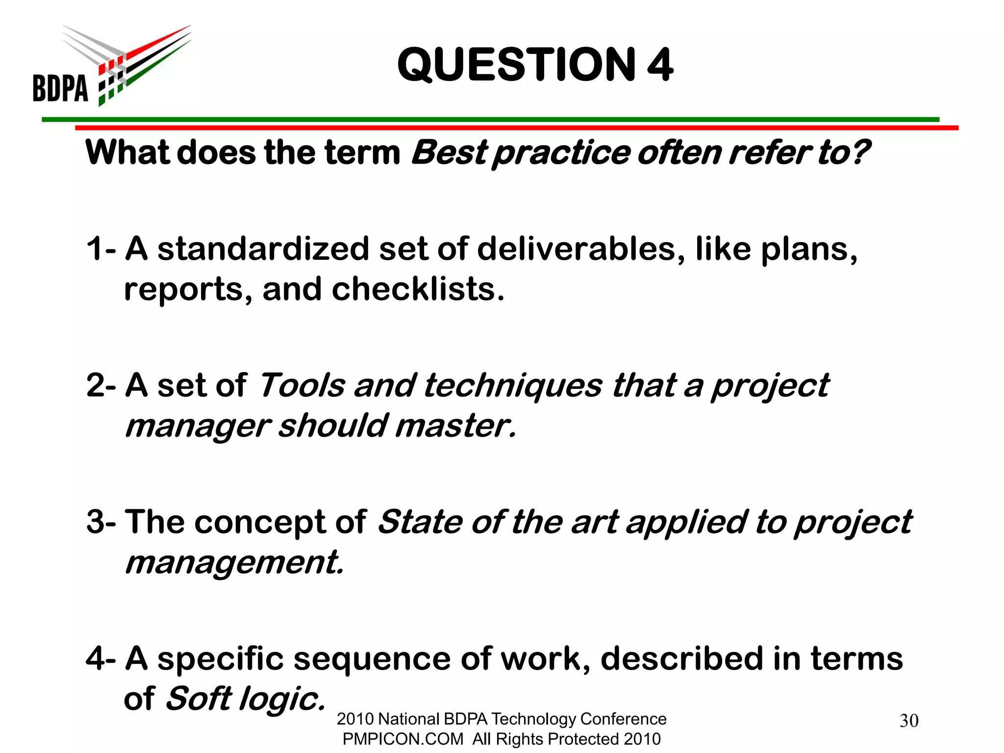 QUESTION 4
What does the term Best practice often refer to?

1- A standardized set of deliverables, like plans,
   reports, and checklists.

2- A set of Tools and techniques that a project
  manager should master.

3- The concept of State of the art applied to project
  management.

4- A specific sequence of work, described in terms
   of Soft logic. 2010 National BDPA Technology Conference
                                                          30
                  PMPICON.COM All Rights Protected 2010
 