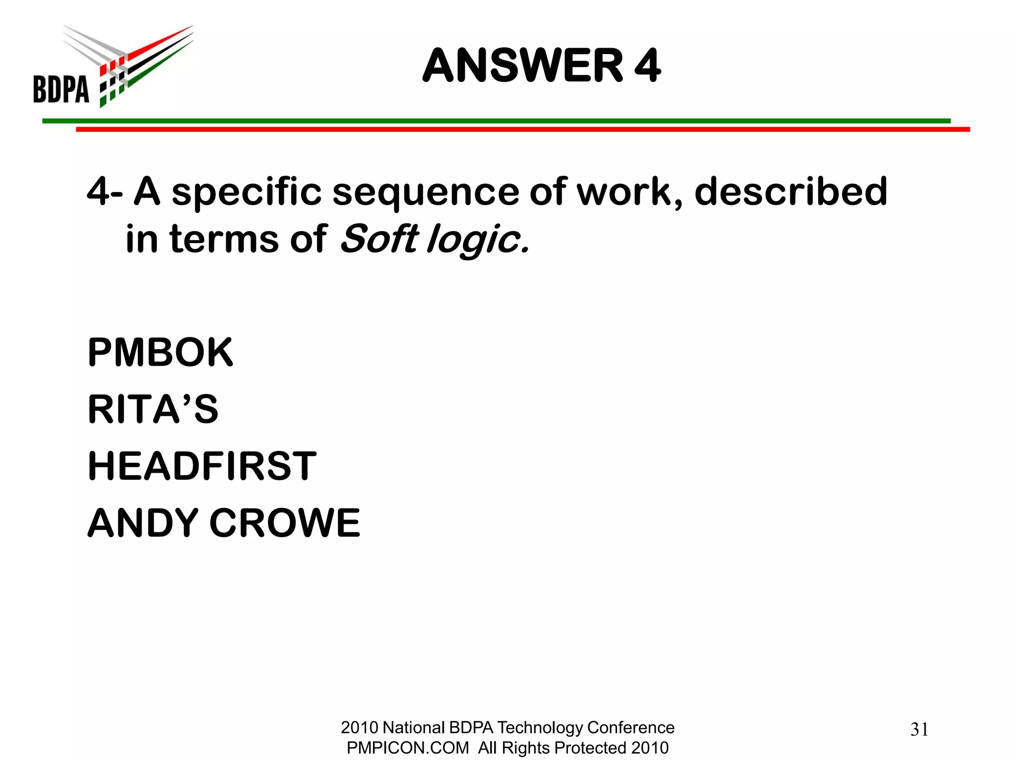 ANSWER 4

4- A specific sequence of work, described
  in terms of Soft logic.

PMBOK
RITA‘S
HEADFIRST
ANDY CROWE



             2010 National BDPA Technology Conference   31
              PMPICON.COM All Rights Protected 2010
 