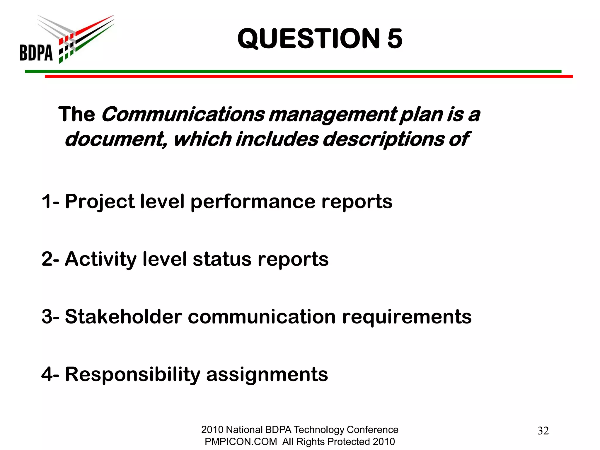 QUESTION 5

 The Communications management plan is a
  document, which includes descriptions of

1- Project level performance reports

2- Activity level status reports

3- Stakeholder communication requirements

4- Responsibility assignments

                 2010 National BDPA Technology Conference   32
                  PMPICON.COM All Rights Protected 2010
 