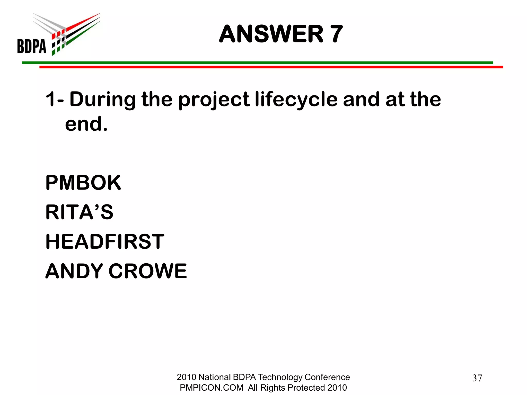 ANSWER 7

1- During the project lifecycle and at the
  end.

PMBOK
RITA‘S
HEADFIRST
ANDY CROWE



             2010 National BDPA Technology Conference   37
              PMPICON.COM All Rights Protected 2010
 