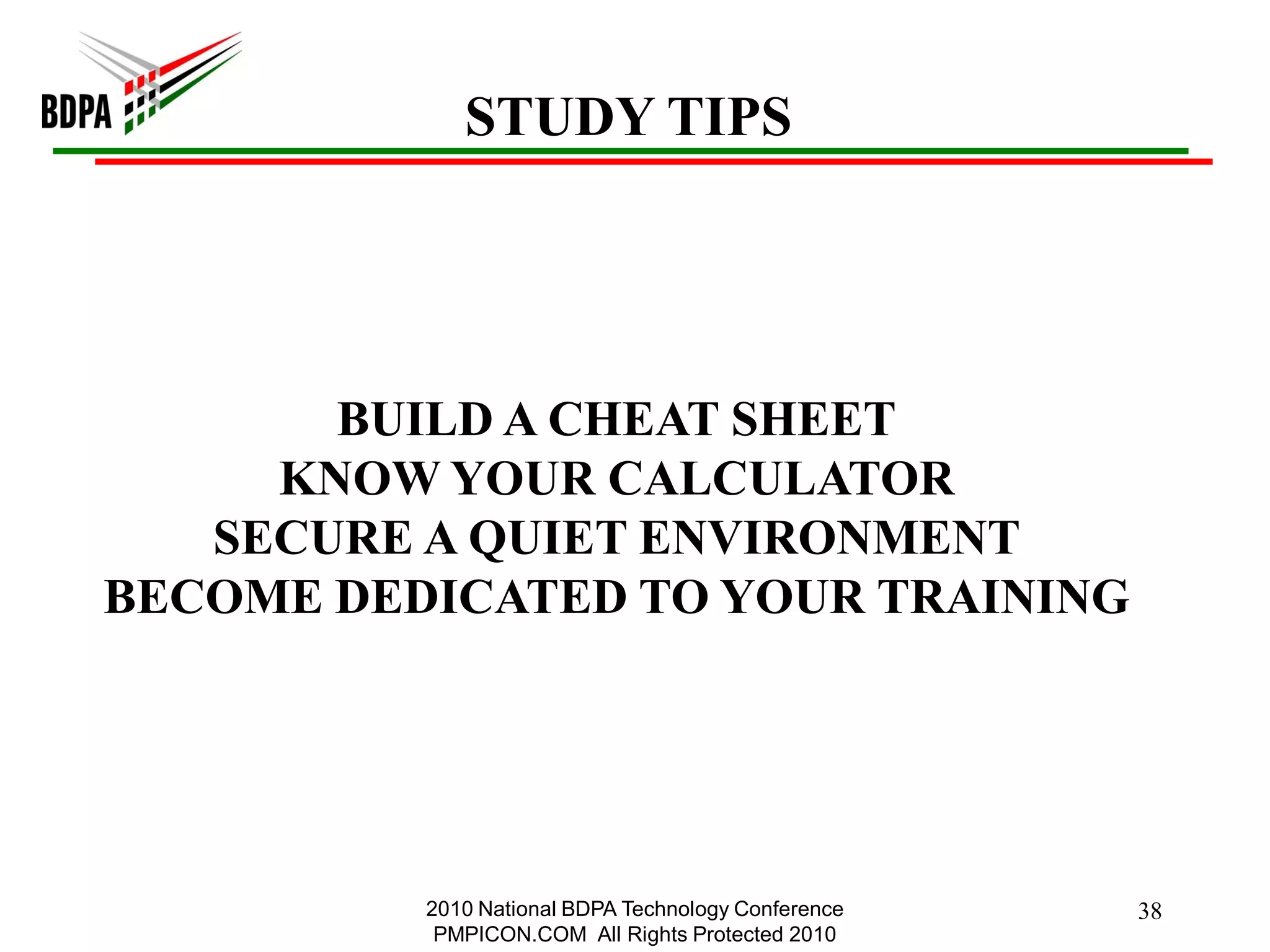 STUDY TIPS




       BUILD A CHEAT SHEET
     KNOW YOUR CALCULATOR
   SECURE A QUIET ENVIRONMENT
BECOME DEDICATED TO YOUR TRAINING




          2010 National BDPA Technology Conference   38
           PMPICON.COM All Rights Protected 2010
 