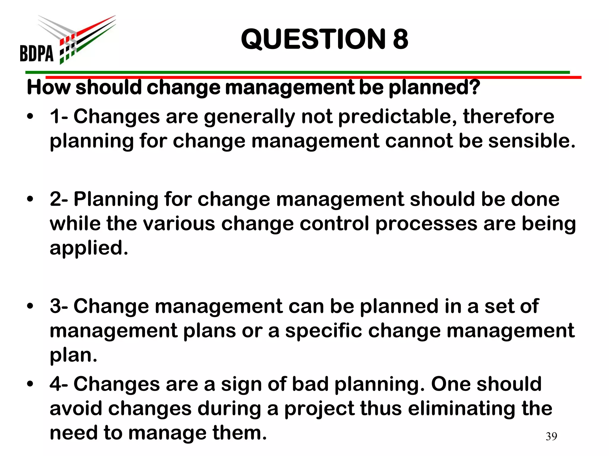 QUESTION 8
How should change management be planned?
• 1- Changes are generally not predictable, therefore
  planning for change management cannot be sensible.

• 2- Planning for change management should be done
  while the various change control processes are being
  applied.

• 3- Change management can be planned in a set of
  management plans or a specific change management
  plan.
• 4- Changes are a sign of bad planning. One should
  avoid changes during a project thus eliminating the
  need to manage them.                              39
 