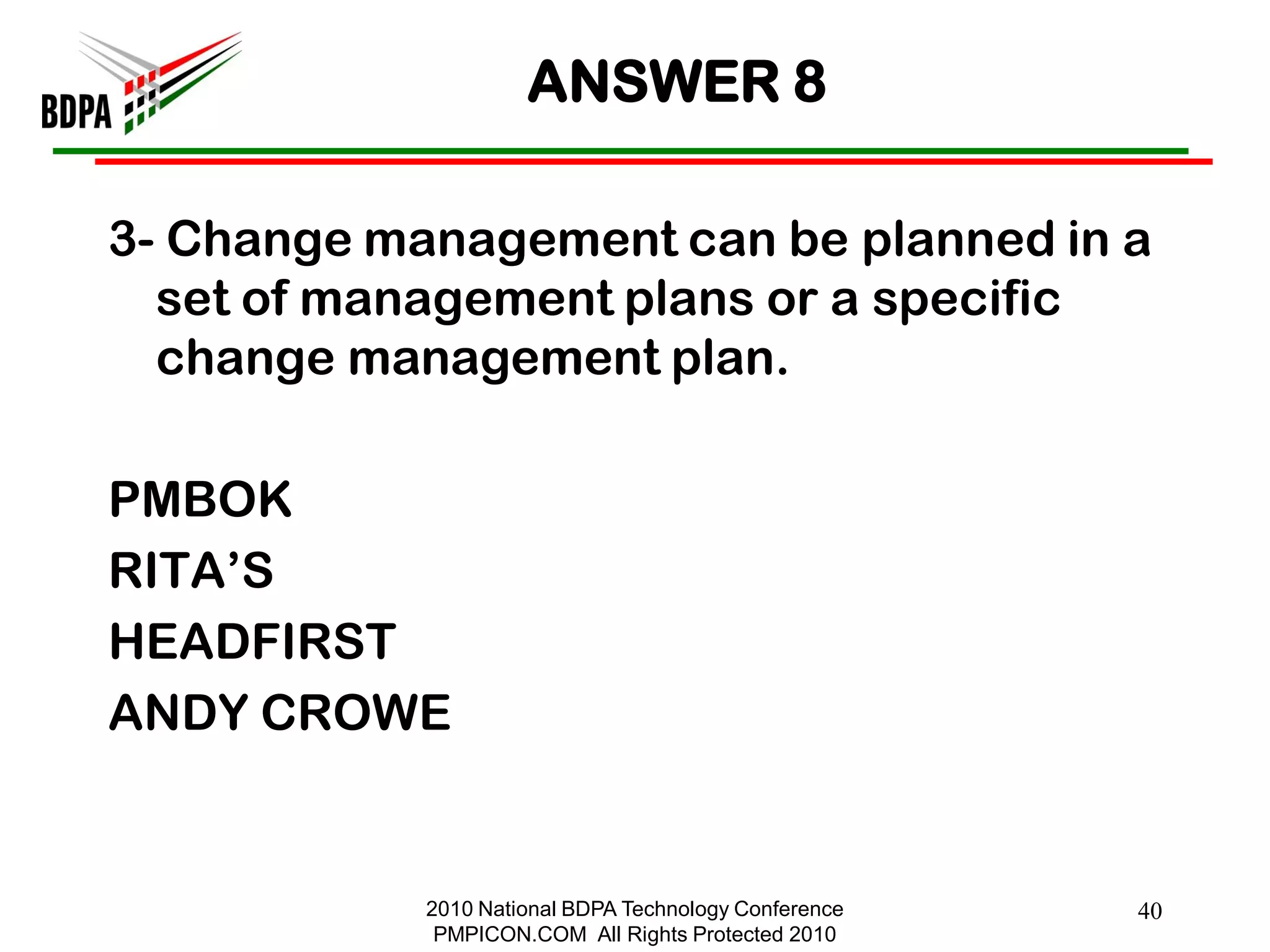 ANSWER 8

3- Change management can be planned in a
  set of management plans or a specific
  change management plan.

PMBOK
RITA‘S
HEADFIRST
ANDY CROWE


            2010 National BDPA Technology Conference   40
             PMPICON.COM All Rights Protected 2010
 