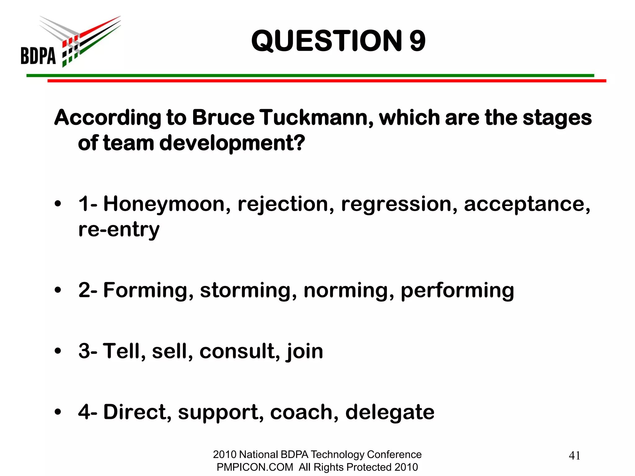 QUESTION 9

According to Bruce Tuckmann, which are the stages
  of team development?

• 1- Honeymoon, rejection, regression, acceptance,
  re-entry

• 2- Forming, storming, norming, performing

• 3- Tell, sell, consult, join

• 4- Direct, support, coach, delegate
                 2010 National BDPA Technology Conference   41
                  PMPICON.COM All Rights Protected 2010
 