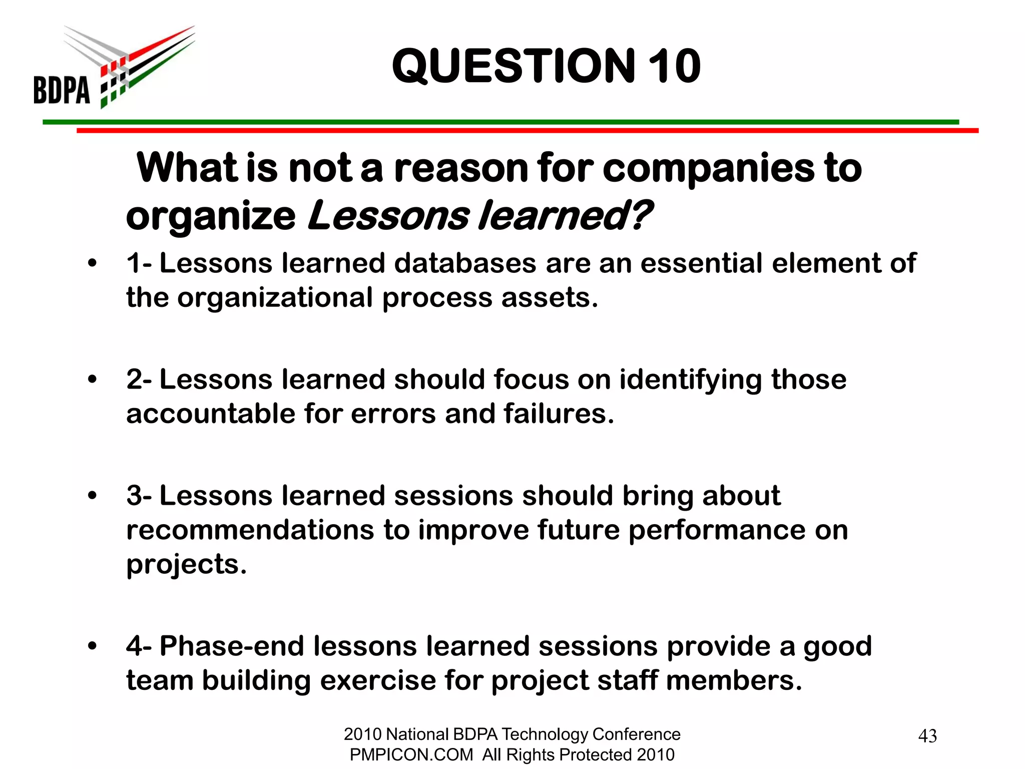 QUESTION 10

    What is not a reason for companies to
    organize Lessons learned?
•   1- Lessons learned databases are an essential element of
    the organizational process assets.

•   2- Lessons learned should focus on identifying those
    accountable for errors and failures.

•   3- Lessons learned sessions should bring about
    recommendations to improve future performance on
    projects.

•   4- Phase-end lessons learned sessions provide a good
    team building exercise for project staff members.
                   2010 National BDPA Technology Conference    43
                    PMPICON.COM All Rights Protected 2010
 