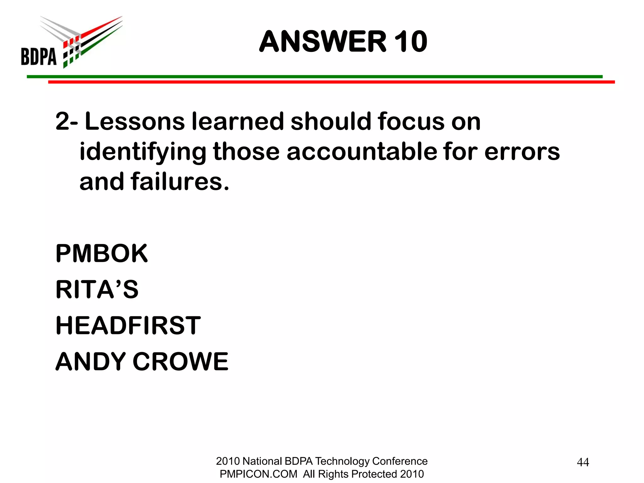 ANSWER 10

2- Lessons learned should focus on
  identifying those accountable for errors
  and failures.

PMBOK
RITA‘S
HEADFIRST
ANDY CROWE


             2010 National BDPA Technology Conference   44
              PMPICON.COM All Rights Protected 2010
 