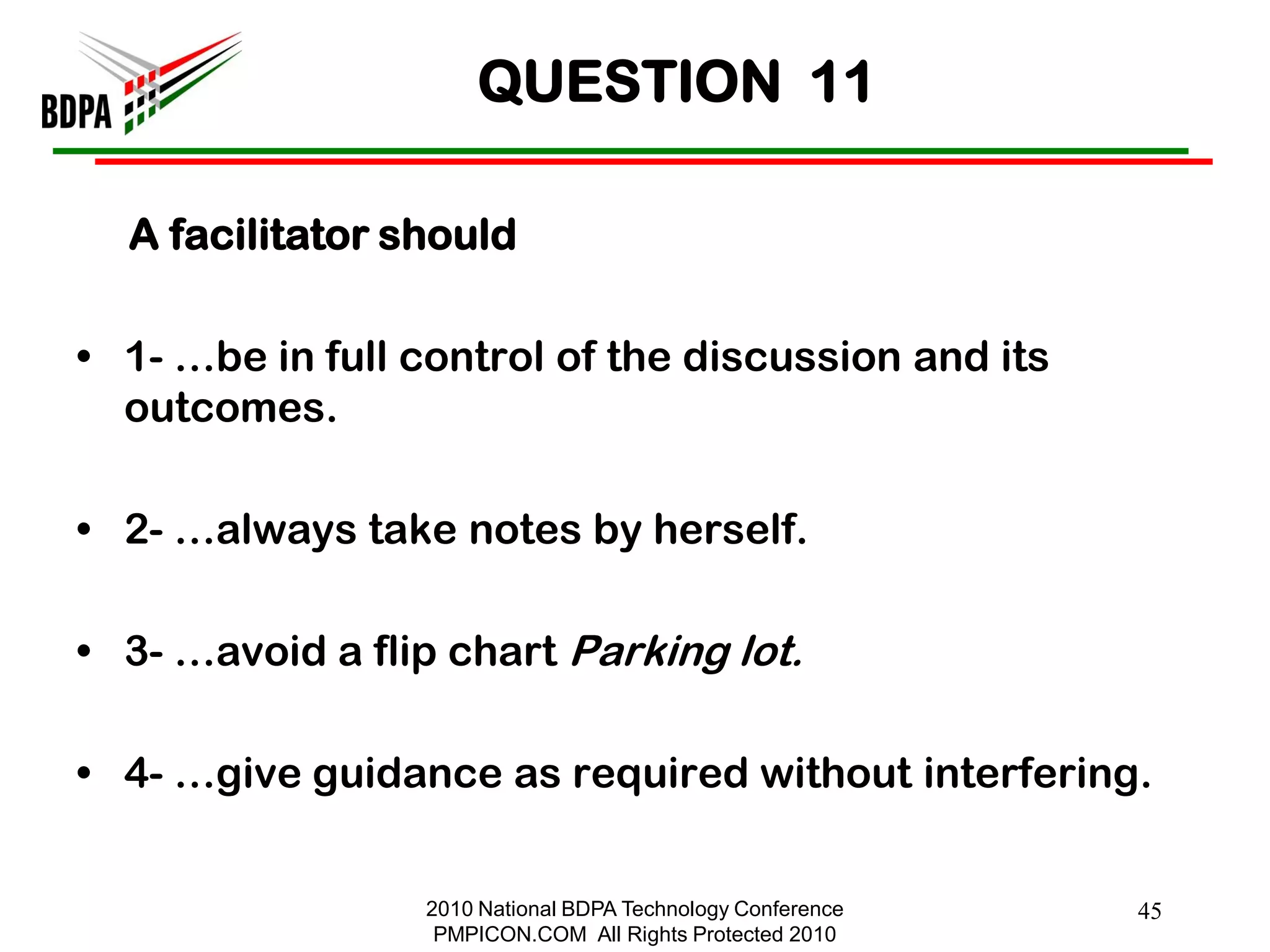 QUESTION 11

  A facilitator should

• 1- …be in full control of the discussion and its
  outcomes.

• 2- …always take notes by herself.

• 3- …avoid a flip chart Parking lot.

• 4- …give guidance as required without interfering.


                 2010 National BDPA Technology Conference   45
                  PMPICON.COM All Rights Protected 2010
 