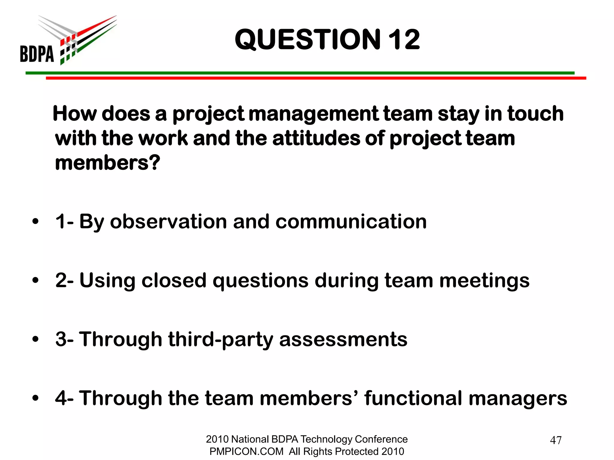 QUESTION 12

 How does a project management team stay in touch
 with the work and the attitudes of project team
 members?

• 1- By observation and communication

• 2- Using closed questions during team meetings

• 3- Through third-party assessments

• 4- Through the team members‘ functional managers
                2010 National BDPA Technology Conference   47
                 PMPICON.COM All Rights Protected 2010
 