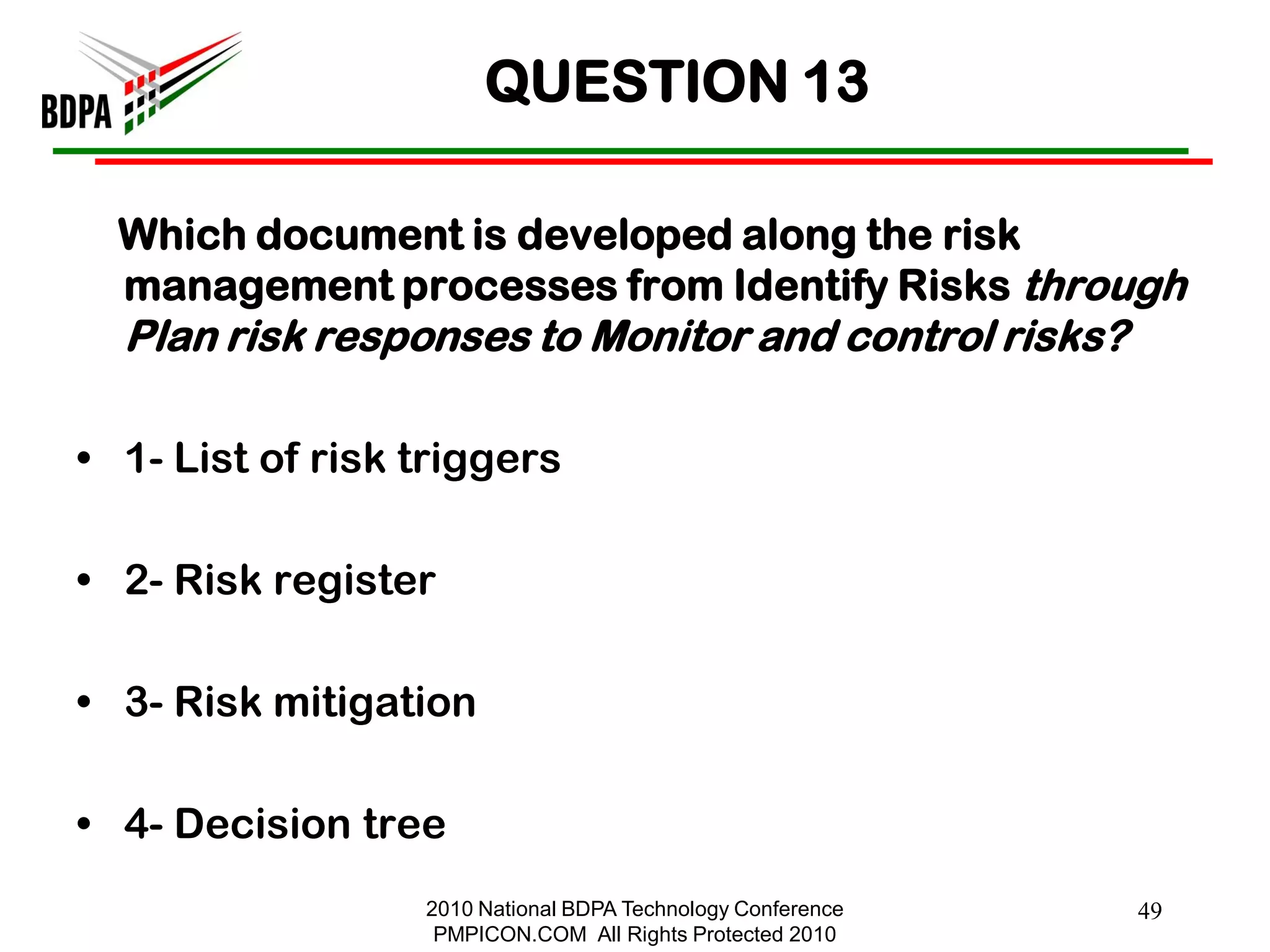 QUESTION 13

  Which document is developed along the risk
  management processes from Identify Risks through
  Plan risk responses to Monitor and control risks?

• 1- List of risk triggers

• 2- Risk register

• 3- Risk mitigation

• 4- Decision tree
                  2010 National BDPA Technology Conference   49
                   PMPICON.COM All Rights Protected 2010
 