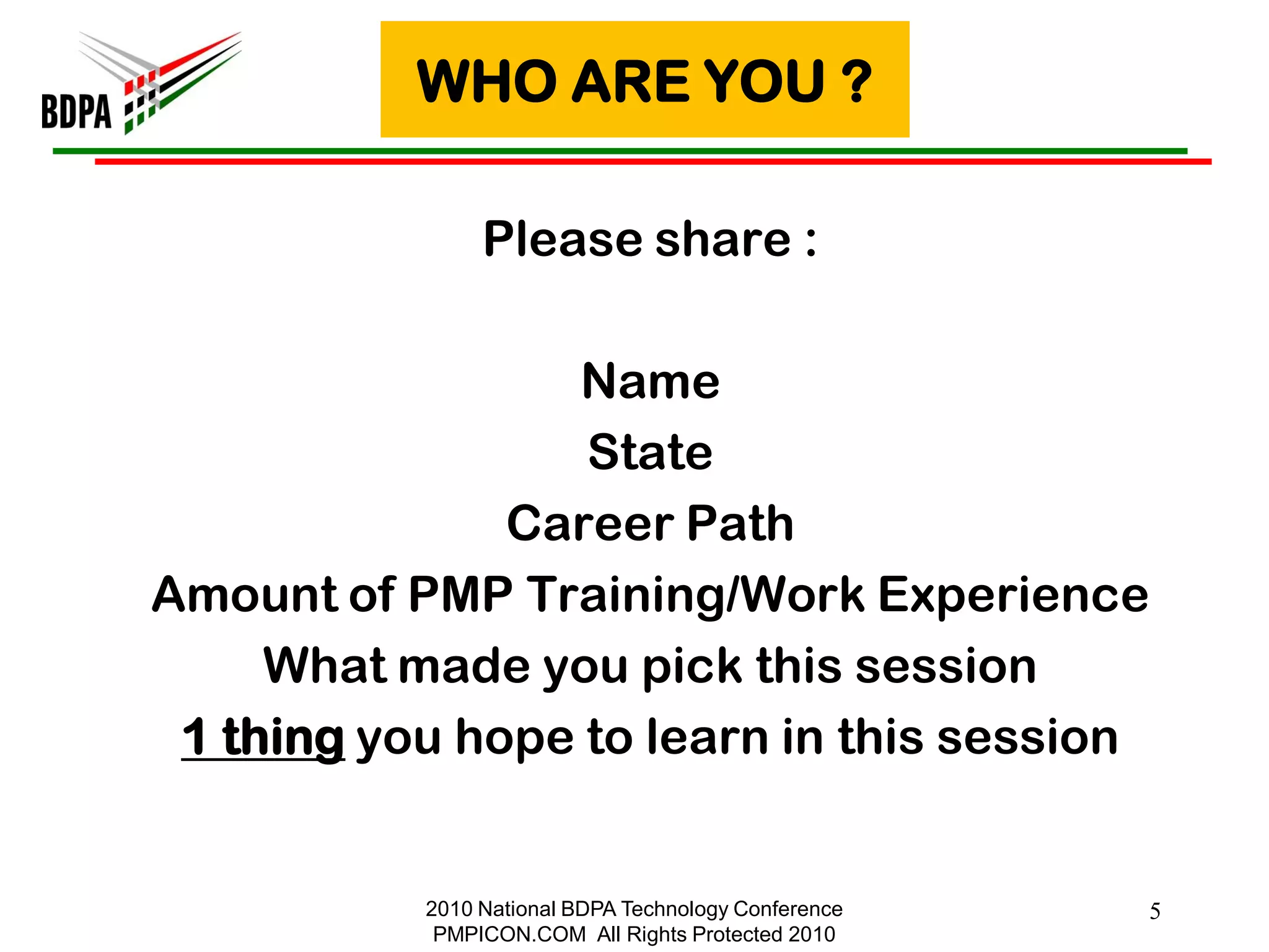 WHO ARE YOU ?

                Please share :

                 Name
                  State
               Career Path
Amount of PMP Training/Work Experience
     What made you pick this session
 1 thing you hope to learn in this session


           2010 National BDPA Technology Conference   5
            PMPICON.COM All Rights Protected 2010
 