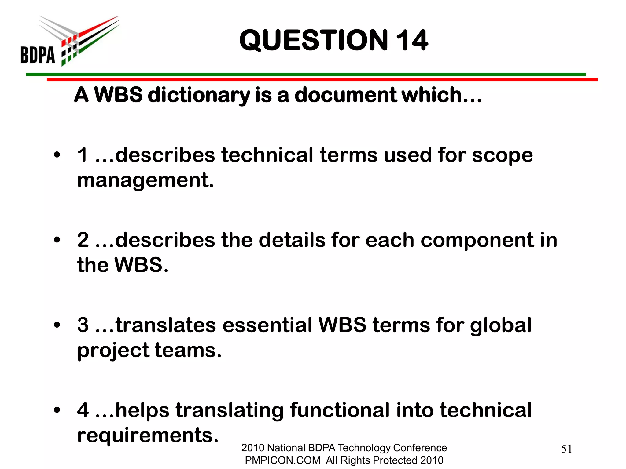 QUESTION 14
  A WBS dictionary is a document which…

• 1 …describes technical terms used for scope
  management.

• 2 …describes the details for each component in
  the WBS.

• 3 …translates essential WBS terms for global
  project teams.

• 4 …helps translating functional into technical
  requirements. 2010 National BDPA Technology Conference
                                                              51
                      PMPICON.COM All Rights Protected 2010
 