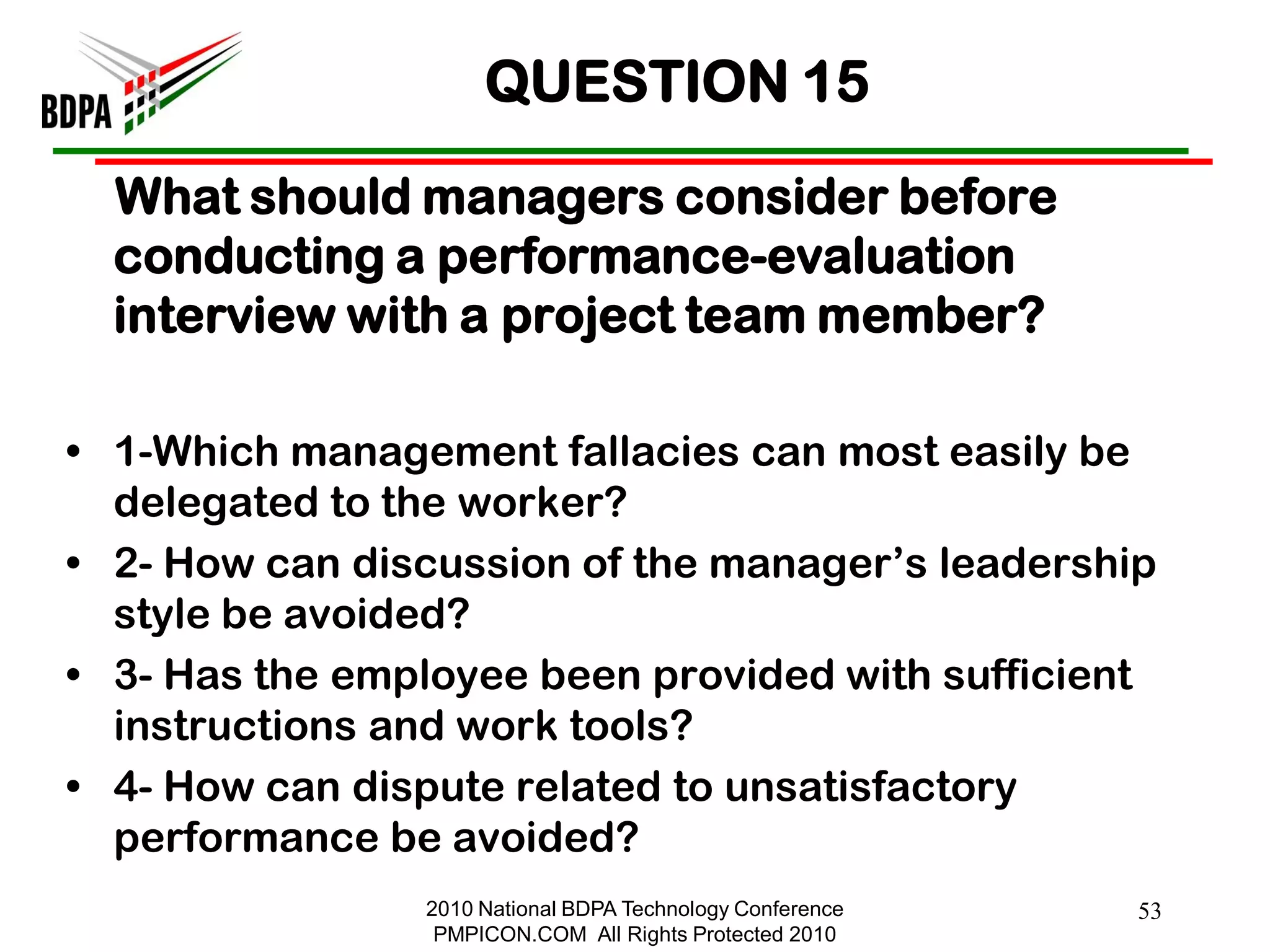 QUESTION 15
  What should managers consider before
  conducting a performance-evaluation
  interview with a project team member?

• 1-Which management fallacies can most easily be
  delegated to the worker?
• 2- How can discussion of the manager‘s leadership
  style be avoided?
• 3- Has the employee been provided with sufficient
  instructions and work tools?
• 4- How can dispute related to unsatisfactory
  performance be avoided?
                2010 National BDPA Technology Conference   53
                 PMPICON.COM All Rights Protected 2010
 