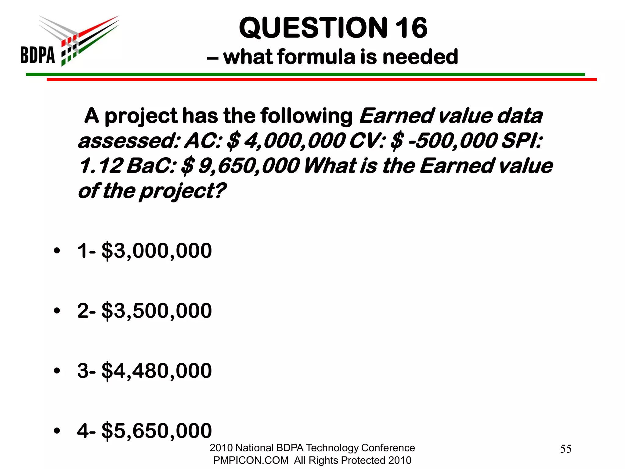 QUESTION 16
              – what formula is needed

  A project has the following Earned value data
  assessed: AC: $ 4,000,000 CV: $ -500,000 SPI:
  1.12 BaC: $ 9,650,000 What is the Earned value
  of the project?

• 1- $3,000,000

• 2- $3,500,000

• 3- $4,480,000

• 4- $5,650,000
              2010 National BDPA Technology Conference   55
               PMPICON.COM All Rights Protected 2010
 
