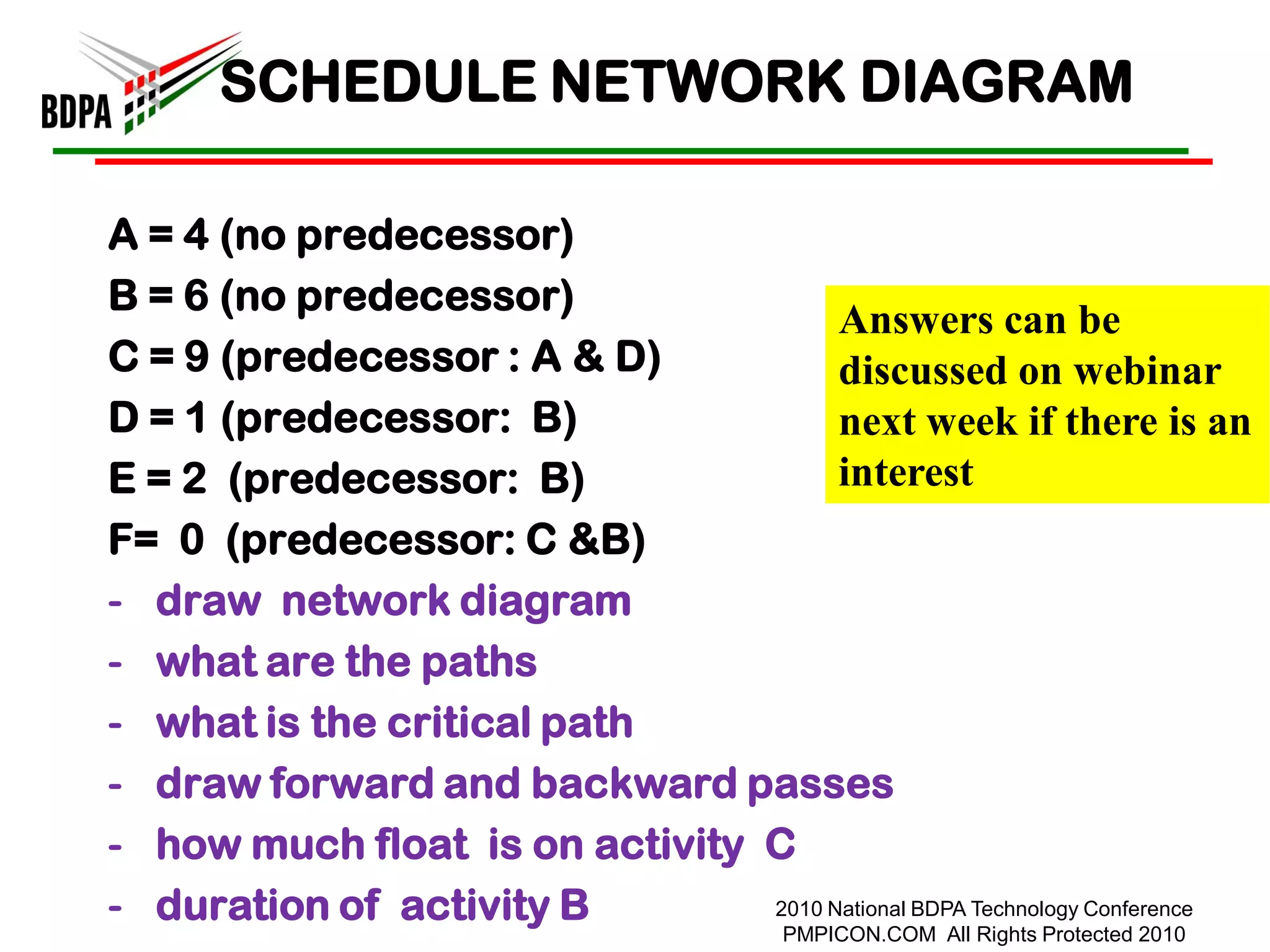 SCHEDULE NETWORK DIAGRAM

A = 4 (no predecessor)
B = 6 (no predecessor)
                                      Answers can be
C = 9 (predecessor : A & D)           discussed on webinar
D = 1 (predecessor: B)                next week if there is an
E = 2 (predecessor: B)                interest
F= 0 (predecessor: C &B)
- draw network diagram
- what are the paths
- what is the critical path
- draw forward and backward passes
- how much float is on activity C
- duration of activity B        2010 National BDPA Technology Conference
                                          PMPICON.COM All Rights Protected 2010
 