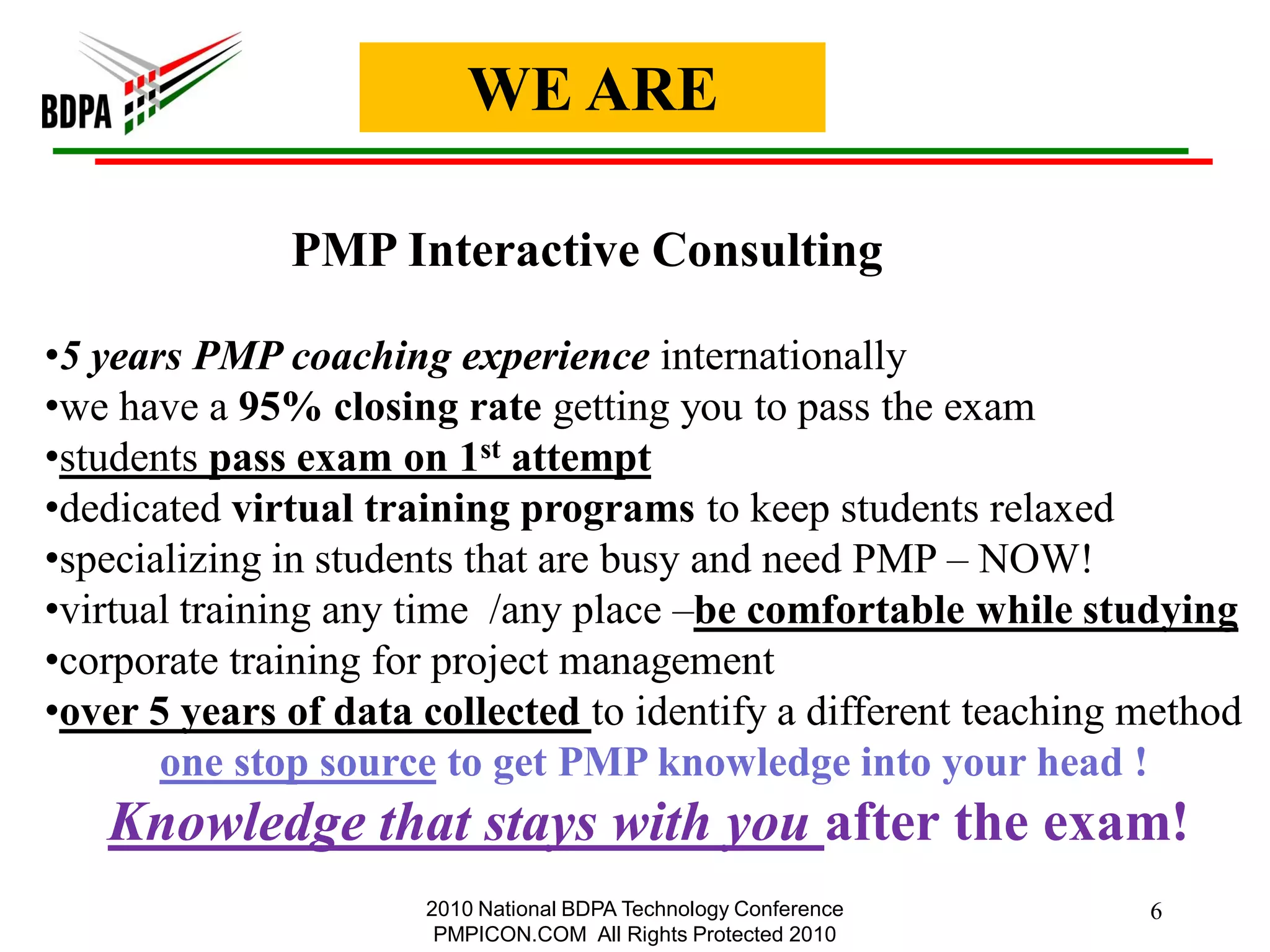 WE ARE

              PMP Interactive Consulting

•5 years PMP coaching experience internationally
•we have a 95% closing rate getting you to pass the exam
•students pass exam on 1st attempt
•dedicated virtual training programs to keep students relaxed
•specializing in students that are busy and need PMP – NOW!
•virtual training any time /any place –be comfortable while studying
•corporate training for project management
•over 5 years of data collected to identify a different teaching method
       one stop source to get PMP knowledge into your head !
   Knowledge that stays with you after the exam!
                      2010 National BDPA Technology Conference   6
                       PMPICON.COM All Rights Protected 2010
 