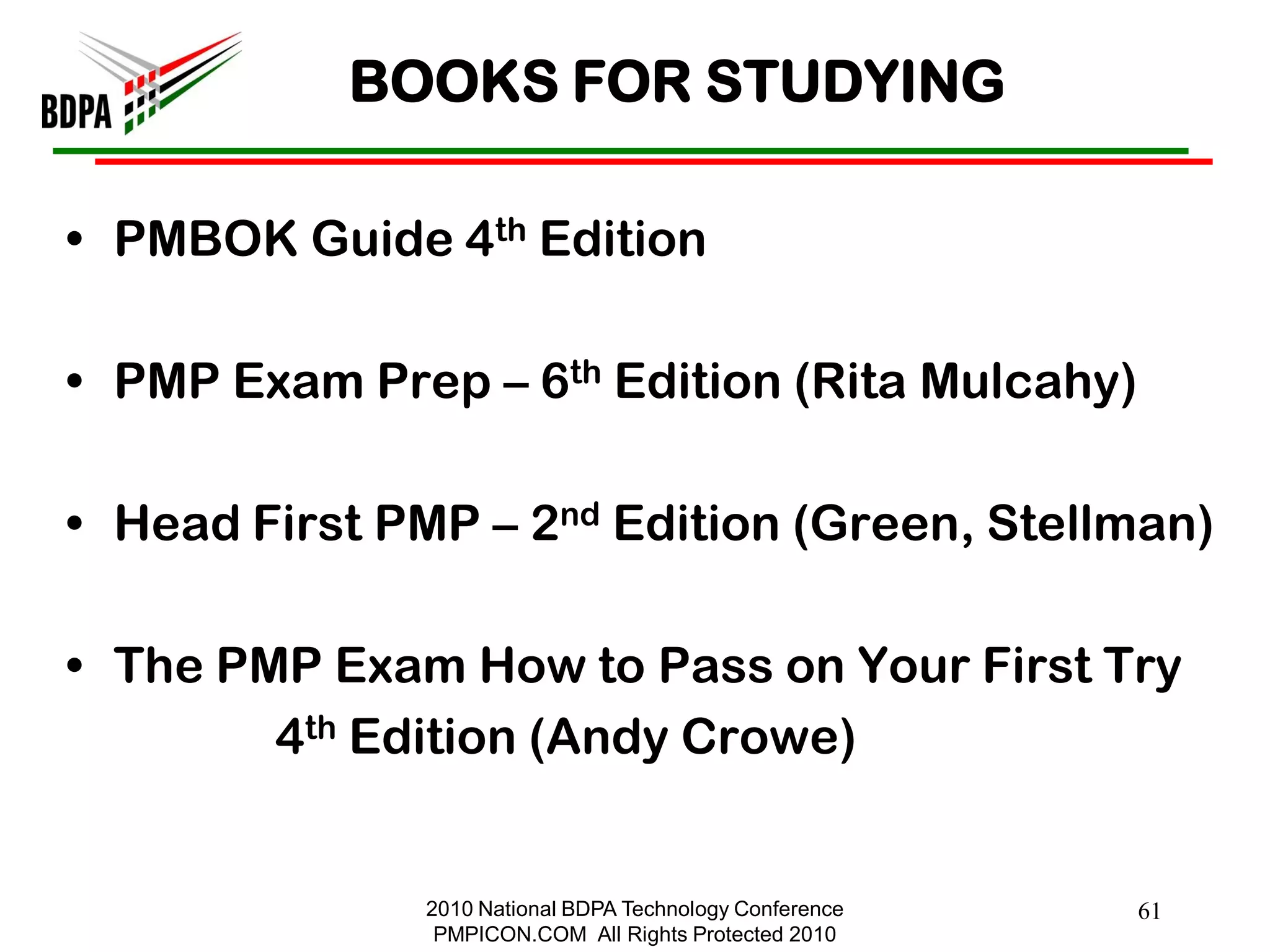 BOOKS FOR STUDYING

• PMBOK Guide 4th Edition

• PMP Exam Prep – 6th Edition (Rita Mulcahy)

• Head First PMP – 2nd Edition (Green, Stellman)

• The PMP Exam How to Pass on Your First Try
        4th Edition (Andy Crowe)


               2010 National BDPA Technology Conference   61
                PMPICON.COM All Rights Protected 2010
 