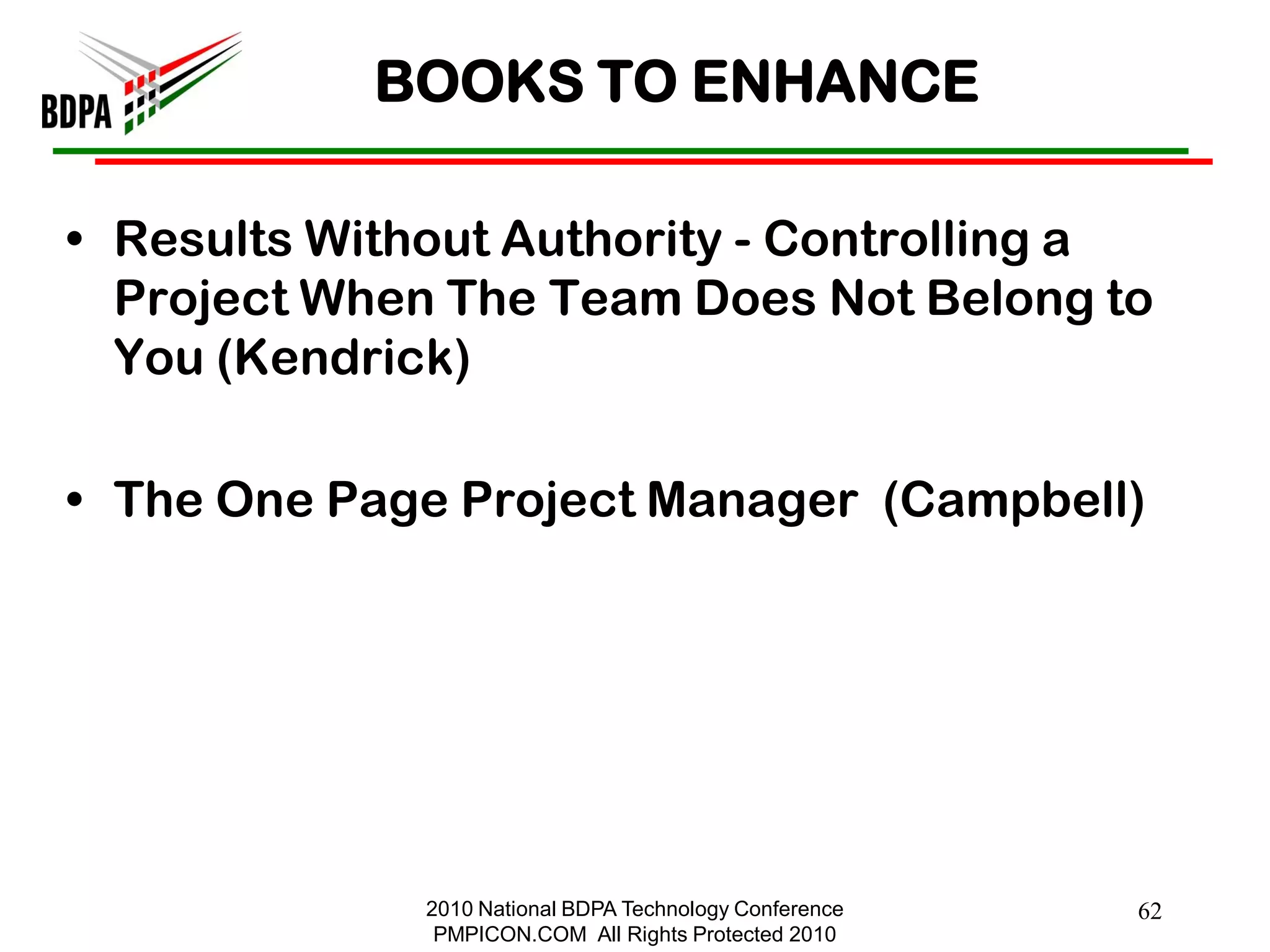 BOOKS TO ENHANCE

• Results Without Authority - Controlling a
  Project When The Team Does Not Belong to
  You (Kendrick)

• The One Page Project Manager (Campbell)




              2010 National BDPA Technology Conference   62
               PMPICON.COM All Rights Protected 2010
 