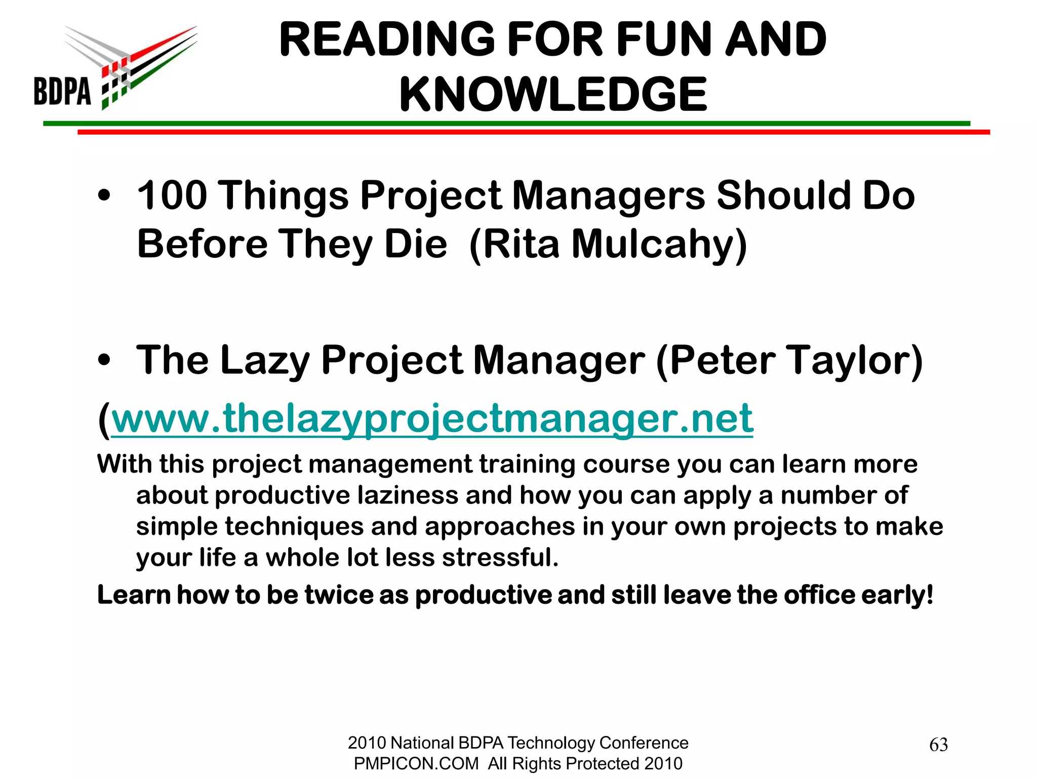 READING FOR FUN AND
                  KNOWLEDGE

• 100 Things Project Managers Should Do
  Before They Die (Rita Mulcahy)

• The Lazy Project Manager (Peter Taylor)
(www.thelazyprojectmanager.net
With this project management training course you can learn more
   about productive laziness and how you can apply a number of
   simple techniques and approaches in your own projects to make
   your life a whole lot less stressful.
Learn how to be twice as productive and still leave the office early!




                    2010 National BDPA Technology Conference       63
                     PMPICON.COM All Rights Protected 2010
 