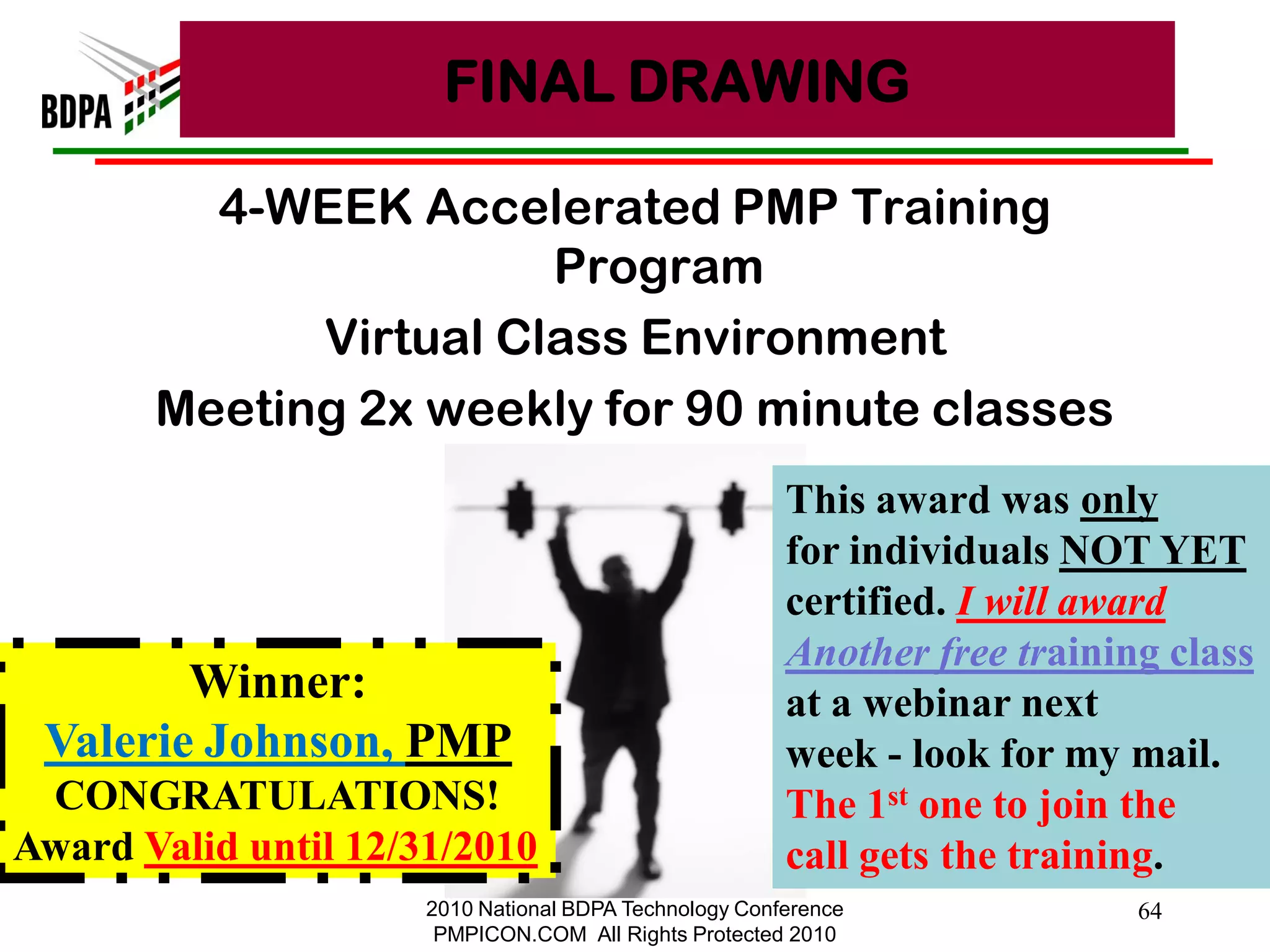 FINAL DRAWING

         4-WEEK Accelerated PMP Training
                       Program
             Virtual Class Environment
       Meeting 2x weekly for 90 minute classes
                                                        This award was only
                                                        for individuals NOT YET
                                                        certified. I will award
                                                        Another free training class
        Winner:                                         at a webinar next
 Valerie Johnson, PMP                                   week - look for my mail.
 CONGRATULATIONS!                                       The 1st one to join the
Award Valid until 12/31/2010                            call gets the training.
                      2010 National BDPA Technology Conference              64
                       PMPICON.COM All Rights Protected 2010
 
