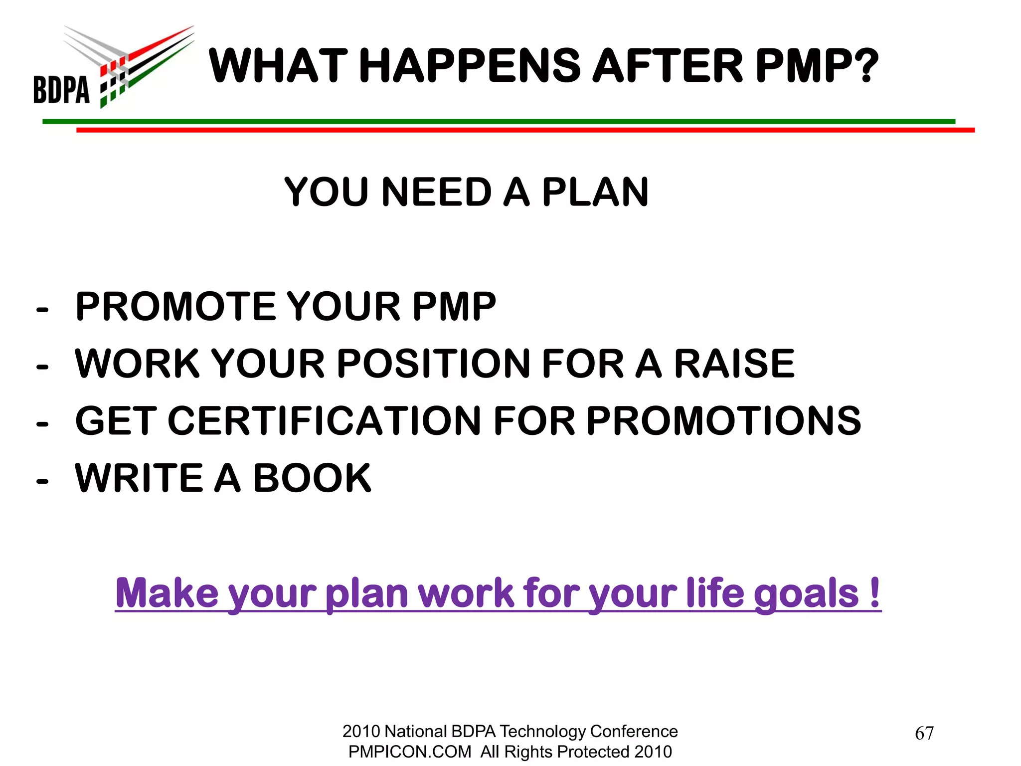 WHAT HAPPENS AFTER PMP?

              YOU NEED A PLAN

-   PROMOTE YOUR PMP
-   WORK YOUR POSITION FOR A RAISE
-   GET CERTIFICATION FOR PROMOTIONS
-   WRITE A BOOK

     Make your plan work for your life goals !


                 2010 National BDPA Technology Conference   67
                  PMPICON.COM All Rights Protected 2010
 