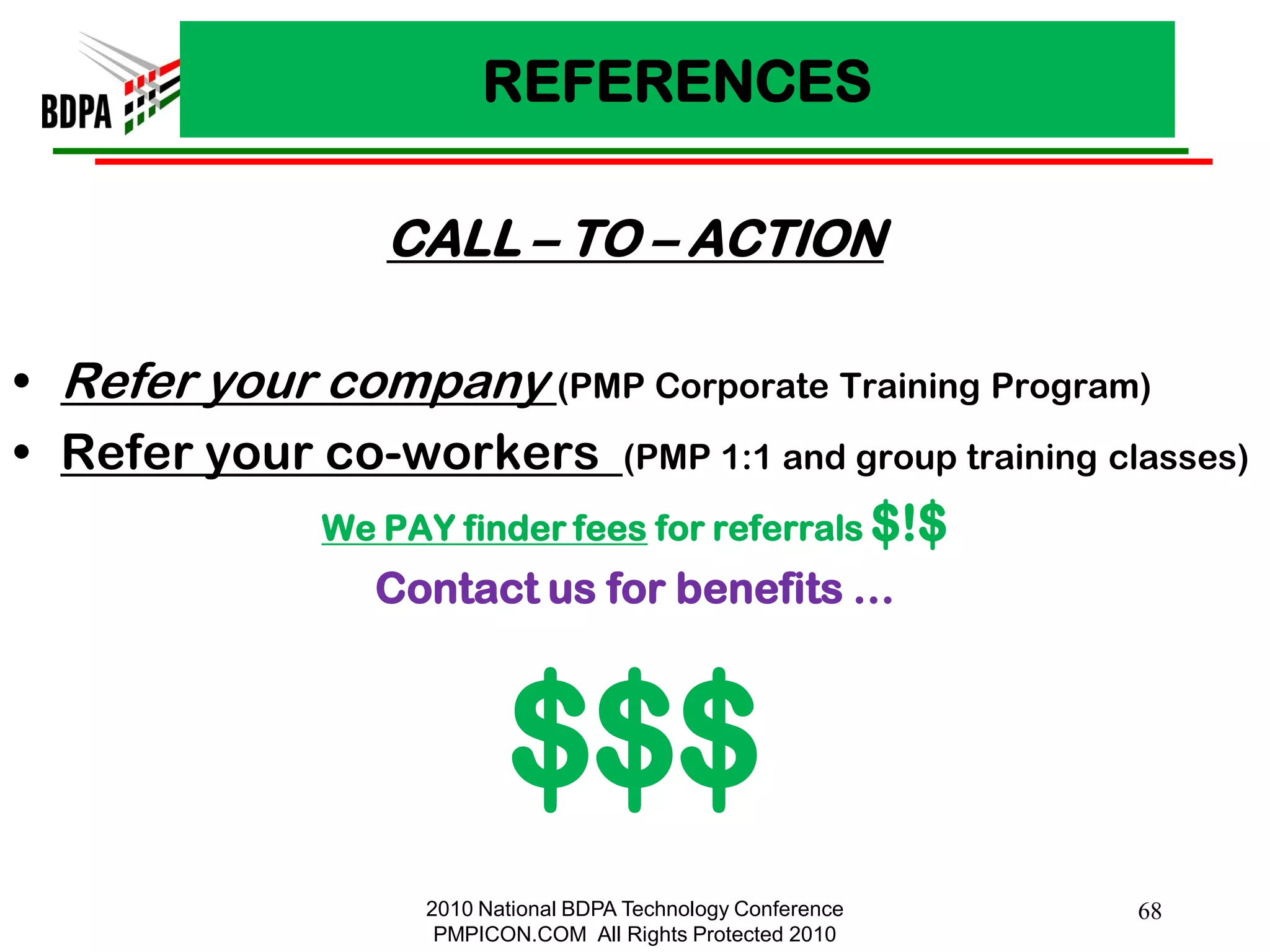 REFERENCES

                  CALL – TO – ACTION

• Refer your company (PMP Corporate Training Program)
• Refer your co-workers (PMP 1:1 and group training classes)
             We PAY finder fees for referrals $!$
                 Contact us for benefits …



                           $$$
                    2010 National BDPA Technology Conference   68
                     PMPICON.COM All Rights Protected 2010
 
