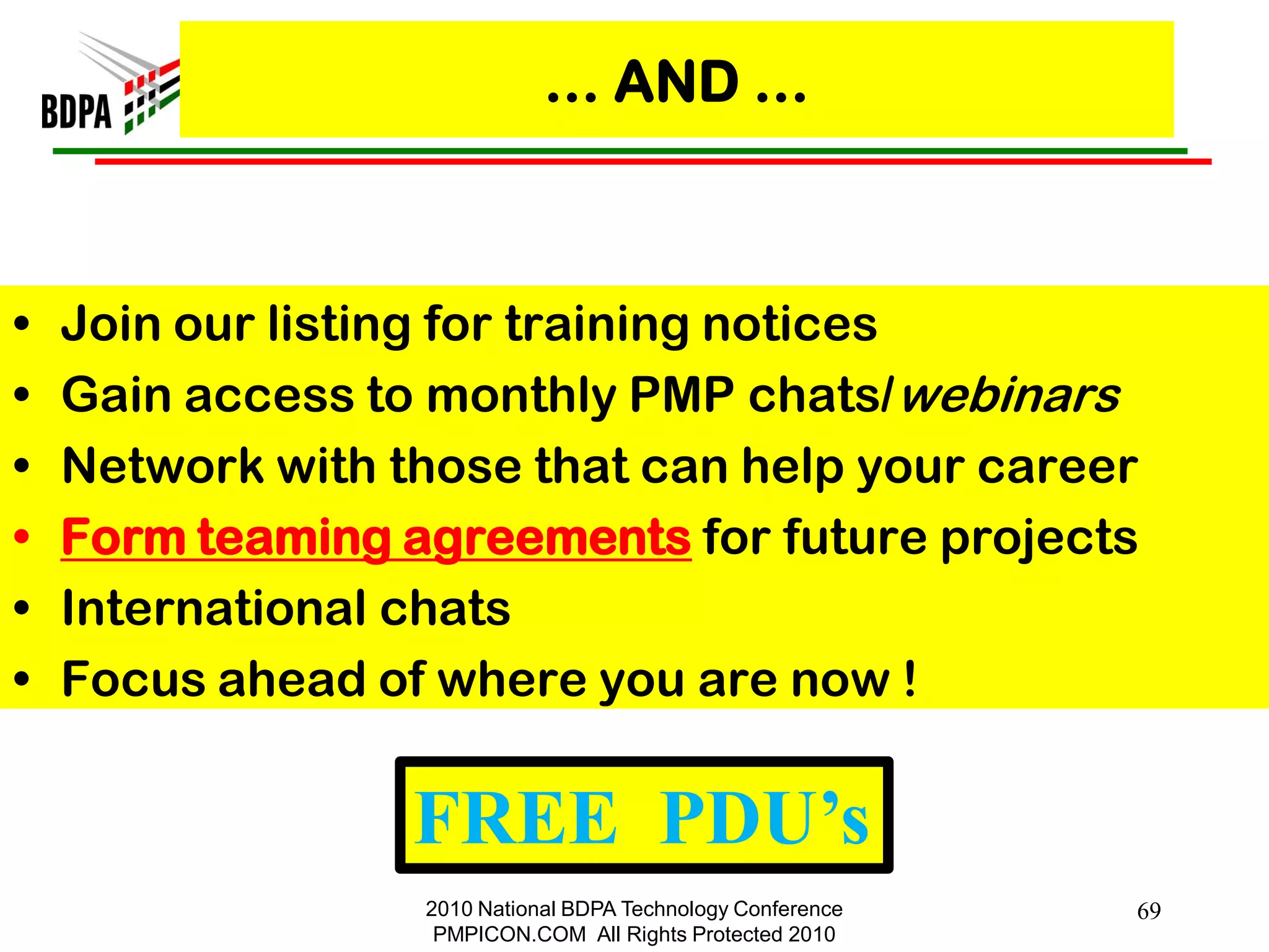 … AND …



•   Join our listing for training notices
•   Gain access to monthly PMP chats/webinars
•   Network with those that can help your career
•   Form teaming agreements for future projects
•   International chats
•   Focus ahead of where you are now !

                  FREE PDU’s
                  2010 National BDPA Technology Conference   69
                   PMPICON.COM All Rights Protected 2010
 