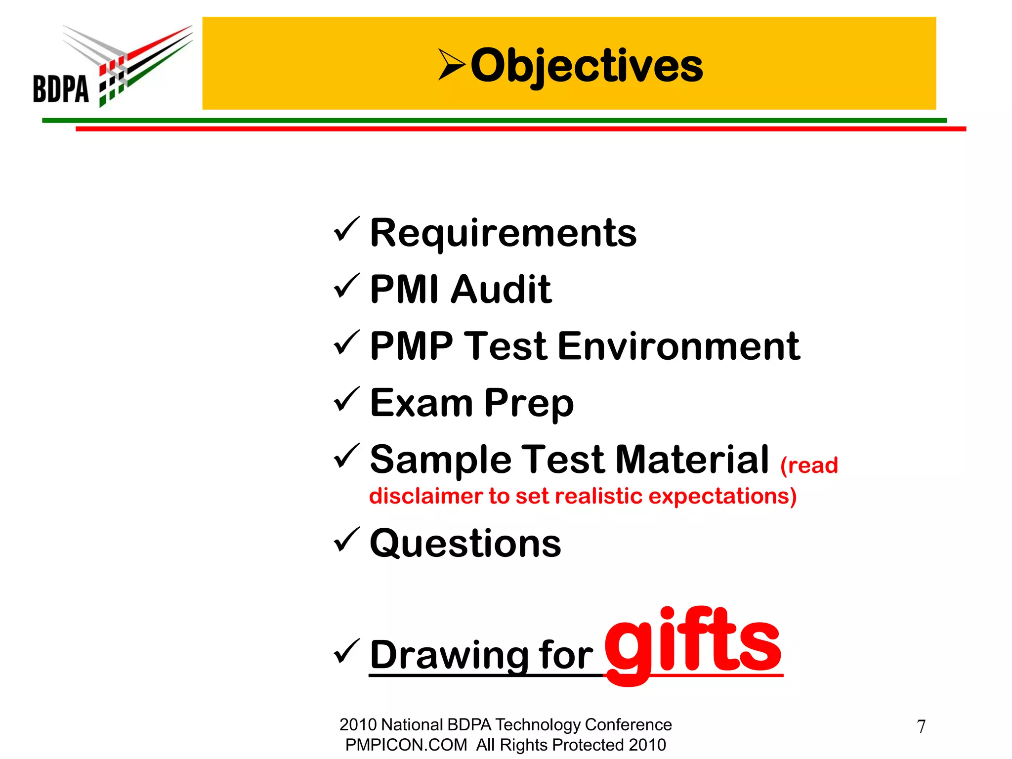 Objectives


 Requirements
 PMI Audit
 PMP Test Environment
 Exam Prep
 Sample Test Material (read
   disclaimer to set realistic expectations)

 Questions

 Drawing for                  gifts
2010 National BDPA Technology Conference       7
 PMPICON.COM All Rights Protected 2010
 