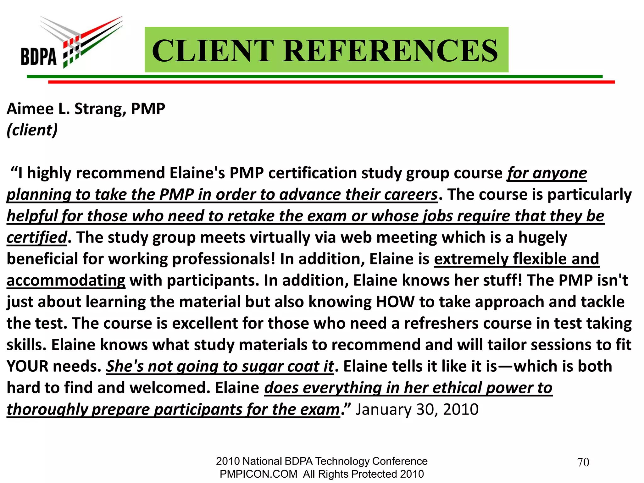 CLIENT REFERENCES
Aimee L. Strang, PMP
(client)

 “I highly recommend Elaine's PMP certification study group course for anyone
planning to take the PMP in order to advance their careers. The course is particularly
helpful for those who need to retake the exam or whose jobs require that they be
certified. The study group meets virtually via web meeting which is a hugely
beneficial for working professionals! In addition, Elaine is extremely flexible and
accommodating with participants. In addition, Elaine knows her stuff! The PMP isn't
just about learning the material but also knowing HOW to take approach and tackle
the test. The course is excellent for those who need a refreshers course in test taking
skills. Elaine knows what study materials to recommend and will tailor sessions to fit
YOUR needs. She's not going to sugar coat it. Elaine tells it like it is—which is both
hard to find and welcomed. Elaine does everything in her ethical power to
thoroughly prepare participants for the exam.” January 30, 2010

                             2010 National BDPA Technology Conference          70
                              PMPICON.COM All Rights Protected 2010
 