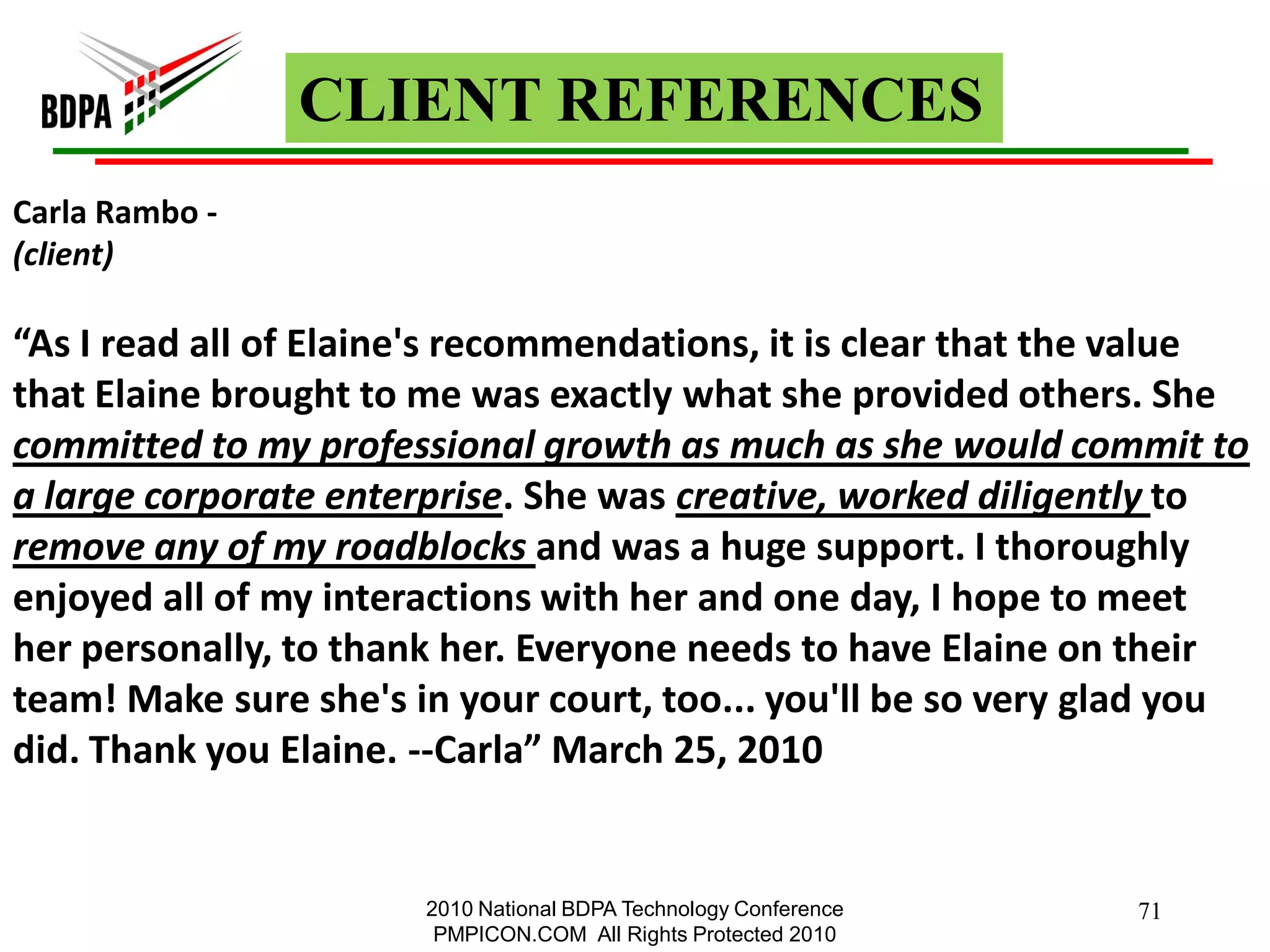 CLIENT REFERENCES
Carla Rambo -
(client)

“As I read all of Elaine's recommendations, it is clear that the value
that Elaine brought to me was exactly what she provided others. She
committed to my professional growth as much as she would commit to
a large corporate enterprise. She was creative, worked diligently to
remove any of my roadblocks and was a huge support. I thoroughly
enjoyed all of my interactions with her and one day, I hope to meet
her personally, to thank her. Everyone needs to have Elaine on their
team! Make sure she's in your court, too... you'll be so very glad you
did. Thank you Elaine. --Carla” March 25, 2010


                       2010 National BDPA Technology Conference   71
                        PMPICON.COM All Rights Protected 2010
 