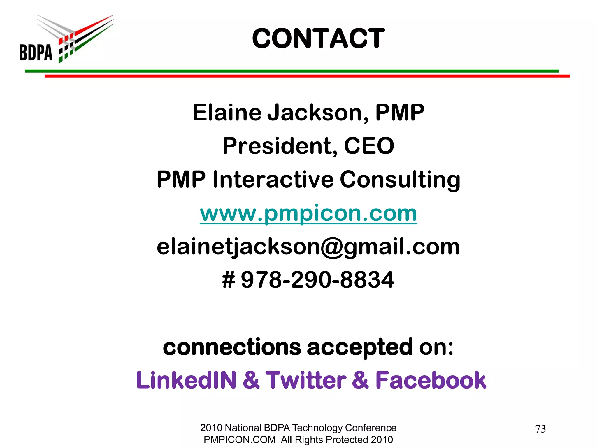 CONTACT

    Elaine Jackson, PMP
       President, CEO
 PMP Interactive Consulting
     www.pmpicon.com
 elainetjackson@gmail.com
       # 978-290-8834

  connections accepted on:
LinkedIN & Twitter & Facebook
     2010 National BDPA Technology Conference   73
      PMPICON.COM All Rights Protected 2010
 