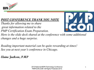 POST CONFERENCE THANK YOU NOTE
Thanks for allowing me to share
 great information related to the
PMP Certification Exam Preparation.
Here is the slide deck shared at the conference with some additional
changes and a huge surprise.

Reading important material can be quite rewarding at times!
See you at next year’s conference in Chicago.

Elaine Jackson, PMP


                        2010 National BDPA Technology Conference   1
                         PMPICON.COM All Rights Protected 2010
 
