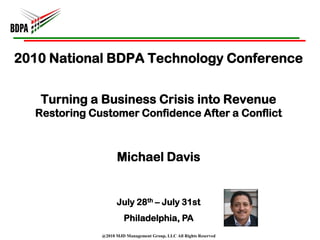 2010 National BDPA Technology Conference


   Turning a Business Crisis into Revenue
  Restoring Customer Confidence After a Conflict



                    Michael Davis


                    July 28th – July 31st
                       Philadelphia, PA
              @2010 MJD Management Group, LLC All Rights Reserved
 