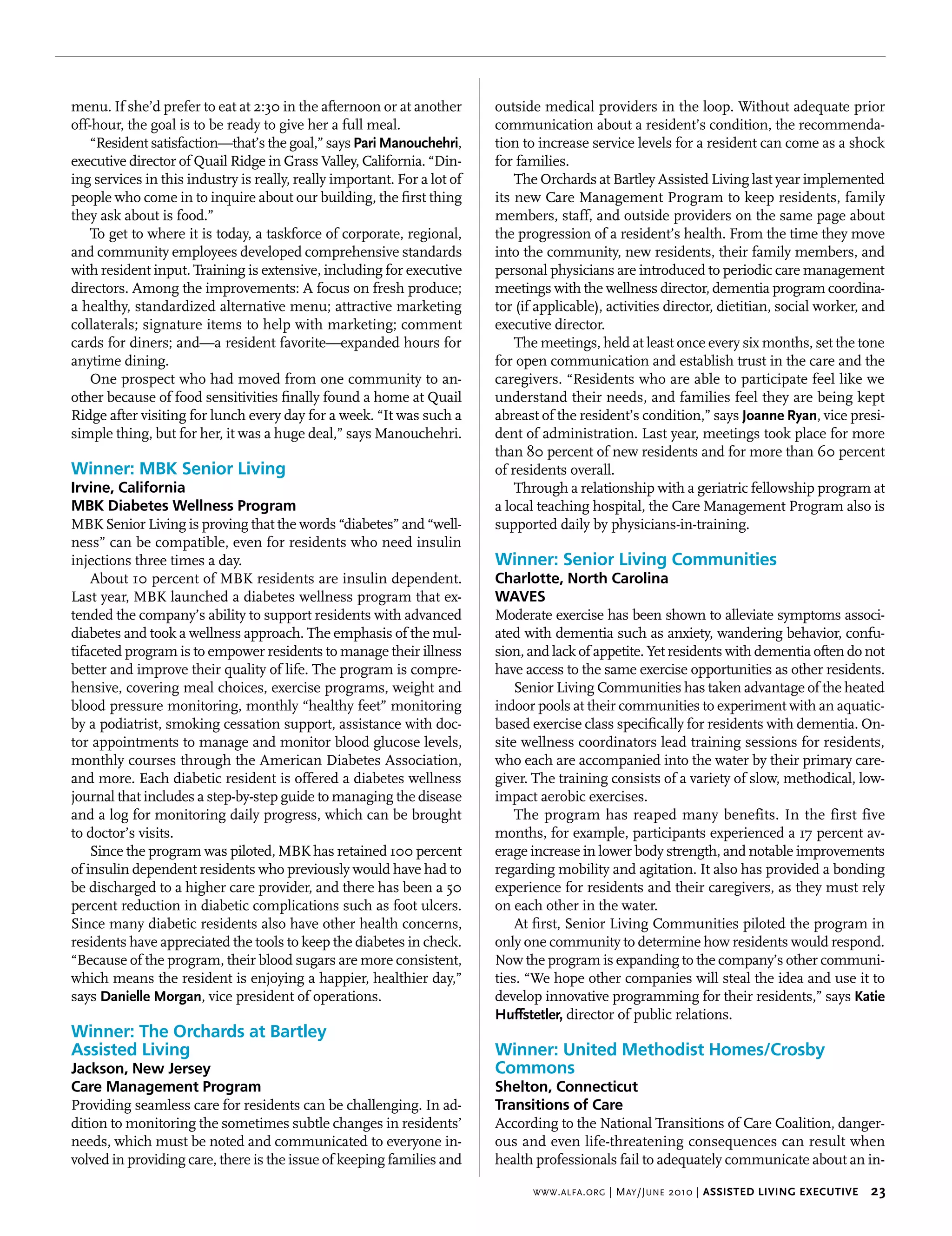 menu. If she’d prefer to eat at 2:30 in the afternoon or at another       outside medical providers in the loop. Without adequate prior
off-hour, the goal is to be ready to give her a full meal.                communication about a resident’s condition, the recommenda-
    “Resident satisfaction—that’s the goal,” says pari manouchehri,       tion to increase service levels for a resident can come as a shock
executive director of Quail Ridge in Grass Valley, California. “Din-      for families.
ing services in this industry is really, really important. For a lot of       The Orchards at Bartley Assisted Living last year implemented
people who come in to inquire about our building, the first thing         its new Care Management Program to keep residents, family
they ask about is food.”                                                  members, staff, and outside providers on the same page about
    To get to where it is today, a taskforce of corporate, regional,      the progression of a resident’s health. From the time they move
and community employees developed comprehensive standards                 into the community, new residents, their family members, and
with resident input. Training is extensive, including for executive       personal physicians are introduced to periodic care management
directors. Among the improvements: A focus on fresh produce;              meetings with the wellness director, dementia program coordina-
a healthy, standardized alternative menu; attractive marketing            tor (if applicable), activities director, dietitian, social worker, and
collaterals; signature items to help with marketing; comment              executive director.
cards for diners; and—a resident favorite—expanded hours for                  The meetings, held at least once every six months, set the tone
anytime dining.                                                           for open communication and establish trust in the care and the
    One prospect who had moved from one community to an-                  caregivers. “Residents who are able to participate feel like we
other because of food sensitivities finally found a home at Quail         understand their needs, and families feel they are being kept
Ridge after visiting for lunch every day for a week. “It was such a       abreast of the resident’s condition,” says Joanne ryan, vice presi-
simple thing, but for her, it was a huge deal,” says Manouchehri.         dent of administration. Last year, meetings took place for more
                                                                          than 80 percent of new residents and for more than 60 percent
Winner: MBK Senior Living                                                 of residents overall.
Irvine, California                                                            Through a relationship with a geriatric fellowship program at
MBK Diabetes Wellness Program                                             a local teaching hospital, the Care Management Program also is
MBK Senior Living is proving that the words “diabetes” and “well-         supported daily by physicians-in-training.
ness” can be compatible, even for residents who need insulin
injections three times a day.                                             Winner: Senior Living Communities
    About 10 percent of MBK residents are insulin dependent.              Charlotte, North Carolina
Last year, MBK launched a diabetes wellness program that ex-              WAVES
tended the company’s ability to support residents with advanced           Moderate exercise has been shown to alleviate symptoms associ-
diabetes and took a wellness approach. The emphasis of the mul-           ated with dementia such as anxiety, wandering behavior, confu-
tifaceted program is to empower residents to manage their illness         sion, and lack of appetite. Yet residents with dementia often do not
better and improve their quality of life. The program is compre-          have access to the same exercise opportunities as other residents.
hensive, covering meal choices, exercise programs, weight and                 Senior Living Communities has taken advantage of the heated
blood pressure monitoring, monthly “healthy feet” monitoring              indoor pools at their communities to experiment with an aquatic-
by a podiatrist, smoking cessation support, assistance with doc-          based exercise class specifically for residents with dementia. On-
tor appointments to manage and monitor blood glucose levels,              site wellness coordinators lead training sessions for residents,
monthly courses through the American Diabetes Association,                who each are accompanied into the water by their primary care-
and more. Each diabetic resident is offered a diabetes wellness           giver. The training consists of a variety of slow, methodical, low-
journal that includes a step-by-step guide to managing the disease        impact aerobic exercises.
and a log for monitoring daily progress, which can be brought                 The program has reaped many benefits. In the first five
to doctor’s visits.                                                       months, for example, participants experienced a 17 percent av-
    Since the program was piloted, MBK has retained 100 percent           erage increase in lower body strength, and notable improvements
of insulin dependent residents who previously would have had to           regarding mobility and agitation. It also has provided a bonding
be discharged to a higher care provider, and there has been a 50          experience for residents and their caregivers, as they must rely
percent reduction in diabetic complications such as foot ulcers.          on each other in the water.
Since many diabetic residents also have other health concerns,                At first, Senior Living Communities piloted the program in
residents have appreciated the tools to keep the diabetes in check.       only one community to determine how residents would respond.
“Because of the program, their blood sugars are more consistent,          Now the program is expanding to the company’s other communi-
which means the resident is enjoying a happier, healthier day,”           ties. “We hope other companies will steal the idea and use it to
says danielle morgan, vice president of operations.                       develop innovative programming for their residents,” says Katie 
                                                                          huffstetler, director of public relations.
Winner: The Orchards at Bartley
Assisted Living                                                           Winner: United Methodist Homes/Crosby
Jackson, New Jersey                                                       Commons
Care Management Program                                                   Shelton, Connecticut
Providing seamless care for residents can be challenging. In ad-          Transitions of Care
dition to monitoring the sometimes subtle changes in residents’           According to the National Transitions of Care Coalition, danger-
needs, which must be noted and communicated to everyone in-               ous and even life-threatening consequences can result when
volved in providing care, there is the issue of keeping families and      health professionals fail to adequately communicate about an in-

                                                                                www . alfa . org   | M ay /J une 2010 | Assisted Living executive    23
 