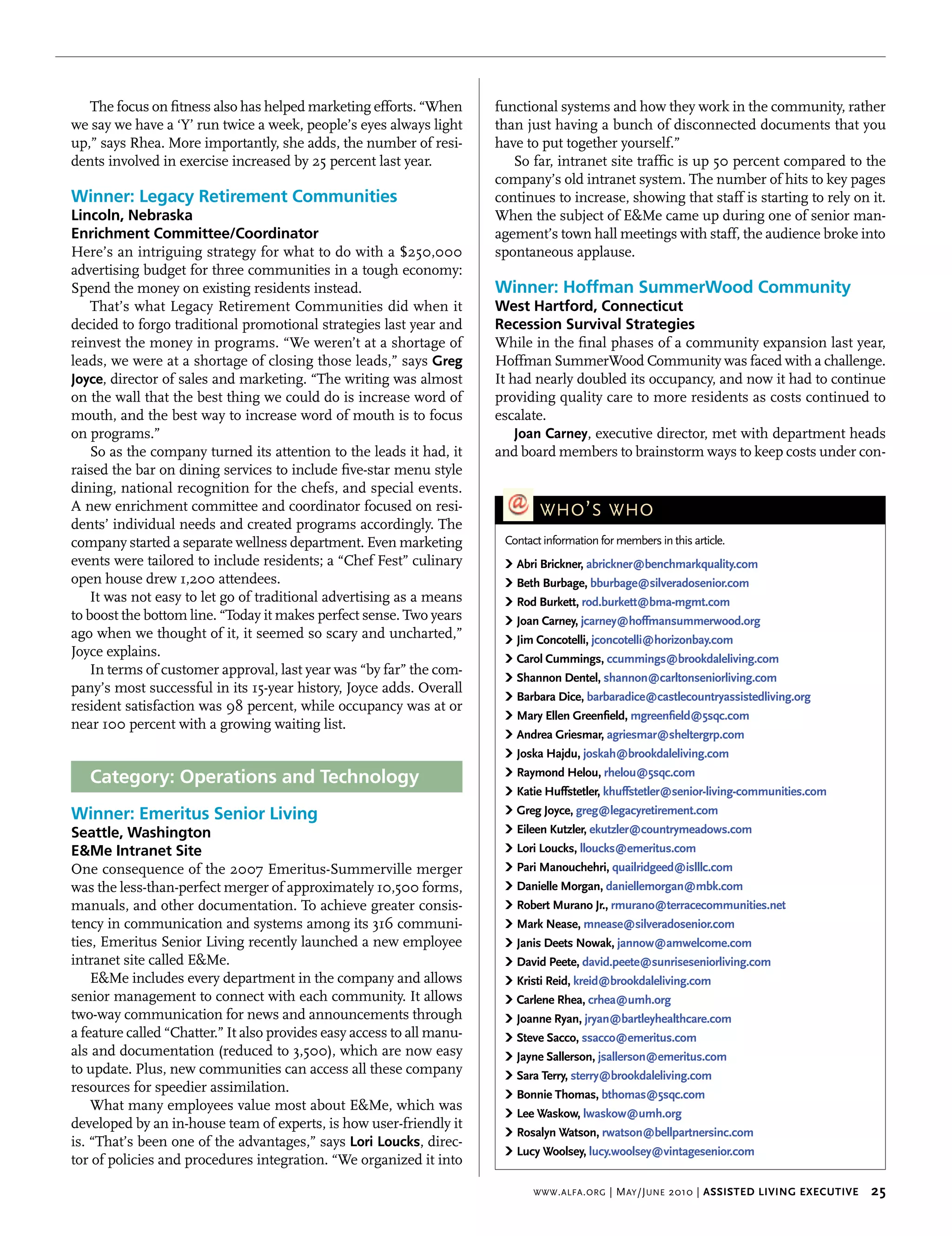 The focus on fitness also has helped marketing efforts. “When        functional systems and how they work in the community, rather
we say we have a ‘Y’ run twice a week, people’s eyes always light       than just having a bunch of disconnected documents that you
up,” says Rhea. More importantly, she adds, the number of resi-         have to put together yourself.”
dents involved in exercise increased by 25 percent last year.              So far, intranet site traffic is up 50 percent compared to the
                                                                        company’s old intranet system. The number of hits to key pages
Winner: Legacy Retirement Communities                                   continues to increase, showing that staff is starting to rely on it.
Lincoln, Nebraska                                                       When the subject of E&Me came up during one of senior man-
Enrichment Committee/Coordinator                                        agement’s town hall meetings with staff, the audience broke into
Here’s an intriguing strategy for what to do with a $250,000            spontaneous applause.
advertising budget for three communities in a tough economy:
Spend the money on existing residents instead.                          Winner: Hoffman SummerWood Community
    That’s what Legacy Retirement Communities did when it               West Hartford, Connecticut
decided to forgo traditional promotional strategies last year and       Recession Survival Strategies
reinvest the money in programs. “We weren’t at a shortage of            While in the final phases of a community expansion last year,
leads, we were at a shortage of closing those leads,” says greg         Hoffman SummerWood Community was faced with a challenge.
Joyce, director of sales and marketing. “The writing was almost         It had nearly doubled its occupancy, and now it had to continue
on the wall that the best thing we could do is increase word of         providing quality care to more residents as costs continued to
mouth, and the best way to increase word of mouth is to focus           escalate.
on programs.”                                                               Joan carney, executive director, met with department heads
    So as the company turned its attention to the leads it had, it      and board members to brainstorm ways to keep costs under con-
raised the bar on dining services to include five-star menu style
dining, national recognition for the chefs, and special events.
A new enrichment committee and coordinator focused on resi-                     who ’ s who
dents’ individual needs and created programs accordingly. The
company started a separate wellness department. Even marketing           Contact information for members in this article.
events were tailored to include residents; a “Chef Fest” culinary        › Abri brickner, abrickner@benchmarkquality.com
open house drew 1,200 attendees.                                         › beth burbage, bburbage@silveradosenior.com
    It was not easy to let go of traditional advertising as a means      › rod burkett, rod.burkett@bma-mgmt.com
to boost the bottom line. “Today it makes perfect sense. Two years       › Joan carney, jcarney@hoffmansummerwood.org
ago when we thought of it, it seemed so scary and uncharted,”            › Jim concotelli, jconcotelli@horizonbay.com
Joyce explains.                                                          › carol cummings, ccummings@brookdaleliving.com
    In terms of customer approval, last year was “by far” the com-       › shannon dentel, shannon@carltonseniorliving.com
pany’s most successful in its 15-year history, Joyce adds. Overall
                                                                         › barbara dice, barbaradice@castlecountryassistedliving.org
resident satisfaction was 98 percent, while occupancy was at or
                                                                         › mary ellen greenfield, mgreenfield@5sqc.com
near 100 percent with a growing waiting list.
                                                                         › Andrea griesmar, agriesmar@sheltergrp.com
                                                                         › Joska hajdu, joskah@brookdaleliving.com

   Category: Operations and Technology                                   › raymond helou, rhelou@5sqc.com
                                                                         › Katie huffstetler, khuffstetler@senior-living-communities.com
Winner: Emeritus Senior Living                                           › greg Joyce, greg@legacyretirement.com
Seattle, Washington                                                      › eileen Kutzler, ekutzler@countrymeadows.com
E&Me Intranet Site                                                       › Lori Loucks, lloucks@emeritus.com
One consequence of the 2007 Emeritus-Summerville merger                  › pari manouchehri, quailridgeed@islllc.com
was the less-than-perfect merger of approximately 10,500 forms,          › danielle morgan, daniellemorgan@mbk.com
manuals, and other documentation. To achieve greater consis-             › robert murano Jr., rmurano@terracecommunities.net
tency in communication and systems among its 316 communi-                › mark nease, mnease@silveradosenior.com
ties, Emeritus Senior Living recently launched a new employee            › Janis deets nowak, jannow@amwelcome.com
intranet site called E&Me.                                               › david peete, david.peete@sunriseseniorliving.com
    E&Me includes every department in the company and allows             › Kristi reid, kreid@brookdaleliving.com
senior management to connect with each community. It allows              › carlene rhea, crhea@umh.org
two-way communication for news and announcements through                 › Joanne ryan, jryan@bartleyhealthcare.com
a feature called “Chatter.” It also provides easy access to all manu-    › steve sacco, ssacco@emeritus.com
als and documentation (reduced to 3,500), which are now easy             › Jayne sallerson, jsallerson@emeritus.com
to update. Plus, new communities can access all these company            › sara terry, sterry@brookdaleliving.com
resources for speedier assimilation.                                     › bonnie thomas, bthomas@5sqc.com
    What many employees value most about E&Me, which was
                                                                         › Lee waskow, lwaskow@umh.org
developed by an in-house team of experts, is how user-friendly it
                                                                         › rosalyn watson, rwatson@bellpartnersinc.com
is. “That’s been one of the advantages,” says Lori Loucks, direc-
                                                                         › Lucy woolsey, lucy.woolsey@vintagesenior.com
tor of policies and procedures integration. “We organized it into

                                                                               www . alfa . org   | M ay /J une 2010 | Assisted Living executive    25
 