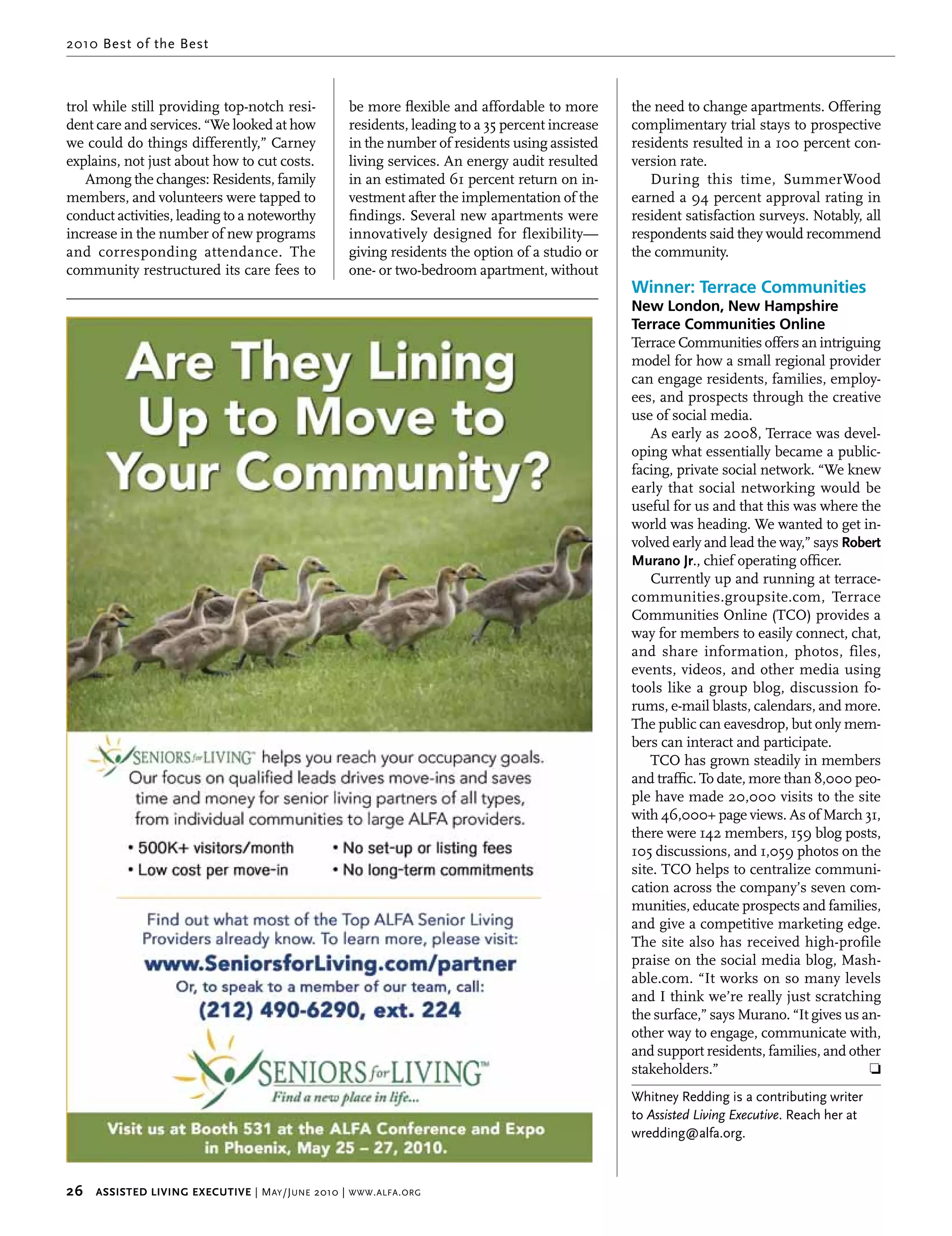 2010 Best of the Best



trol while still providing top-notch resi-             be more flexible and affordable to more       the need to change apartments. Offering
dent care and services. “We looked at how              residents, leading to a 35 percent increase   complimentary trial stays to prospective
we could do things differently,” Carney                in the number of residents using assisted     residents resulted in a 100 percent con-
explains, not just about how to cut costs.             living services. An energy audit resulted     version rate.
   Among the changes: Residents, family                in an estimated 61 percent return on in-         During this time, SummerWood
members, and volunteers were tapped to                 vestment after the implementation of the      earned a 94 percent approval rating in
conduct activities, leading to a noteworthy            findings. Several new apartments were         resident satisfaction surveys. Notably, all
increase in the number of new programs                 innovatively designed for flexibility—        respondents said they would recommend
and corresponding attendance. The                      giving residents the option of a studio or    the community.
community restructured its care fees to                one- or two-bedroom apartment, without
                                                                                                     Winner: Terrace Communities
                                                                                                     New London, New Hampshire
                                                                                                     Terrace Communities Online
                                                                                                     Terrace Communities offers an intriguing
                                                                                                     model for how a small regional provider
                                                                                                     can engage residents, families, employ-
                                                                                                     ees, and prospects through the creative
                                                                                                     use of social media.
                                                                                                         As early as 2008, Terrace was devel-
                                                                                                     oping what essentially became a public-
                                                                                                     facing, private social network. “We knew
                                                                                                     early that social networking would be
                                                                                                     useful for us and that this was where the
                                                                                                     world was heading. We wanted to get in-
                                                                                                     volved early and lead the way,” says robert 
                                                                                                     murano Jr., chief operating officer.
                                                                                                         Currently up and running at terrace-
                                                                                                     communities.groupsite.com, Terrace
                                                                                                     Communities Online (TCO) provides a
                                                                                                     way for members to easily connect, chat,
                                                                                                     and share information, photos, files,
                                                                                                     events, videos, and other media using
                                                                                                     tools like a group blog, discussion fo-
                                                                                                     rums, e-mail blasts, calendars, and more.
                                                                                                     The public can eavesdrop, but only mem-
                                                                                                     bers can interact and participate.
                                                                                                         TCO has grown steadily in members
                                                                                                     and traffic. To date, more than 8,000 peo-
                                                                                                     ple have made 20,000 visits to the site
                                                                                                     with 46,000+ page views. As of March 31,
                                                                                                     there were 142 members, 159 blog posts,
                                                                                                     105 discussions, and 1,059 photos on the
                                                                                                     site. TCO helps to centralize communi-
                                                                                                     cation across the company’s seven com-
                                                                                                     munities, educate prospects and families,
                                                                                                     and give a competitive marketing edge.
                                                                                                     The site also has received high-profile
                                                                                                     praise on the social media blog, Mash-
                                                                                                     able.com. “It works on so many levels
                                                                                                     and I think we’re really just scratching
                                                                                                     the surface,” says Murano. “It gives us an-
                                                                                                     other way to engage, communicate with,
                                                                                                     and support residents, families, and other
                                                                                                     stakeholders.”                           ❏
                                                                                                     Whitney Redding is a contributing writer
                                                                                                     to Assisted Living Executive. Reach her at
                                                                                                     wredding@alfa.org.



26     Assisted Living executive | M ay /J une 2010 | www . alfa . org
 