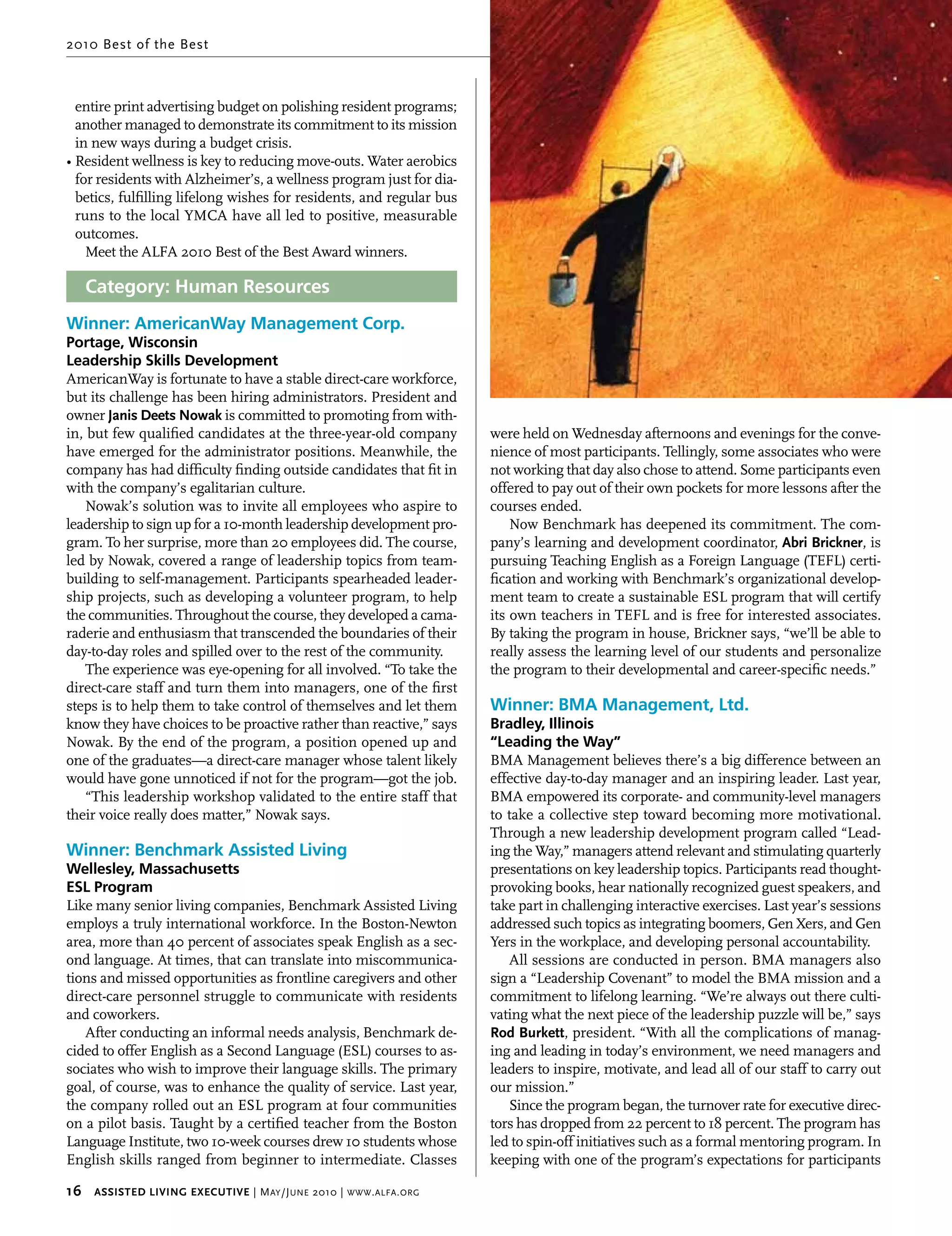 2010 Best of the Best



  entire print advertising budget on polishing resident programs;
  another managed to demonstrate its commitment to its mission
  in new ways during a budget crisis.
• Resident wellness is key to reducing move-outs. Water aerobics
  for residents with Alzheimer’s, a wellness program just for dia-
  betics, fulfilling lifelong wishes for residents, and regular bus
  runs to the local YMCA have all led to positive, measurable
  outcomes.
    Meet the ALFA 2010 Best of the Best Award winners.

   Category: Human Resources
Winner: AmericanWay Management Corp.
Portage, Wisconsin
Leadership Skills Development
AmericanWay is fortunate to have a stable direct-care workforce,
but its challenge has been hiring administrators. President and
owner Janis deets nowak is committed to promoting from with-
in, but few qualified candidates at the three-year-old company           were held on Wednesday afternoons and evenings for the conve-
have emerged for the administrator positions. Meanwhile, the             nience of most participants. Tellingly, some associates who were
company has had difficulty finding outside candidates that fit in        not working that day also chose to attend. Some participants even
with the company’s egalitarian culture.                                  offered to pay out of their own pockets for more lessons after the
    Nowak’s solution was to invite all employees who aspire to           courses ended.
leadership to sign up for a 10-month leadership development pro-             Now Benchmark has deepened its commitment. The com-
gram. To her surprise, more than 20 employees did. The course,           pany’s learning and development coordinator, Abri brickner, is
led by Nowak, covered a range of leadership topics from team-            pursuing Teaching English as a Foreign Language (TEFL) certi-
building to self-management. Participants spearheaded leader-            fication and working with Benchmark’s organizational develop-
ship projects, such as developing a volunteer program, to help           ment team to create a sustainable ESL program that will certify
the communities. Throughout the course, they developed a cama-           its own teachers in TEFL and is free for interested associates.
raderie and enthusiasm that transcended the boundaries of their          By taking the program in house, Brickner says, “we’ll be able to
day-to-day roles and spilled over to the rest of the community.          really assess the learning level of our students and personalize
    The experience was eye-opening for all involved. “To take the        the program to their developmental and career-specific needs.”
direct-care staff and turn them into managers, one of the first
steps is to help them to take control of themselves and let them         Winner: BMA Management, Ltd.
know they have choices to be proactive rather than reactive,” says       Bradley, Illinois
Nowak. By the end of the program, a position opened up and               “Leading the Way”
one of the graduates—a direct-care manager whose talent likely           BMA Management believes there’s a big difference between an
would have gone unnoticed if not for the program—got the job.            effective day-to-day manager and an inspiring leader. Last year,
    “This leadership workshop validated to the entire staff that         BMA empowered its corporate- and community-level managers
their voice really does matter,” Nowak says.                             to take a collective step toward becoming more motivational.
                                                                         Through a new leadership development program called “Lead-
Winner: Benchmark Assisted Living                                        ing the Way,” managers attend relevant and stimulating quarterly
Wellesley, Massachusetts                                                 presentations on key leadership topics. Participants read thought-
ESL Program                                                              provoking books, hear nationally recognized guest speakers, and
Like many senior living companies, Benchmark Assisted Living             take part in challenging interactive exercises. Last year’s sessions
employs a truly international workforce. In the Boston-Newton            addressed such topics as integrating boomers, Gen Xers, and Gen
area, more than 40 percent of associates speak English as a sec-         Yers in the workplace, and developing personal accountability.
ond language. At times, that can translate into miscommunica-               All sessions are conducted in person. BMA managers also
tions and missed opportunities as frontline caregivers and other         sign a “Leadership Covenant” to model the BMA mission and a
direct-care personnel struggle to communicate with residents             commitment to lifelong learning. “We’re always out there culti-
and coworkers.                                                           vating what the next piece of the leadership puzzle will be,” says
   After conducting an informal needs analysis, Benchmark de-            rod burkett, president. “With all the complications of manag-
cided to offer English as a Second Language (ESL) courses to as-         ing and leading in today’s environment, we need managers and
sociates who wish to improve their language skills. The primary          leaders to inspire, motivate, and lead all of our staff to carry out
goal, of course, was to enhance the quality of service. Last year,       our mission.”
the company rolled out an ESL program at four communities                   Since the program began, the turnover rate for executive direc-
on a pilot basis. Taught by a certified teacher from the Boston          tors has dropped from 22 percent to 18 percent. The program has
Language Institute, two 10-week courses drew 10 students whose           led to spin-off initiatives such as a formal mentoring program. In
English skills ranged from beginner to intermediate. Classes             keeping with one of the program’s expectations for participants

16     Assisted Living executive | M ay /J une 2010 | www . alfa . org
 