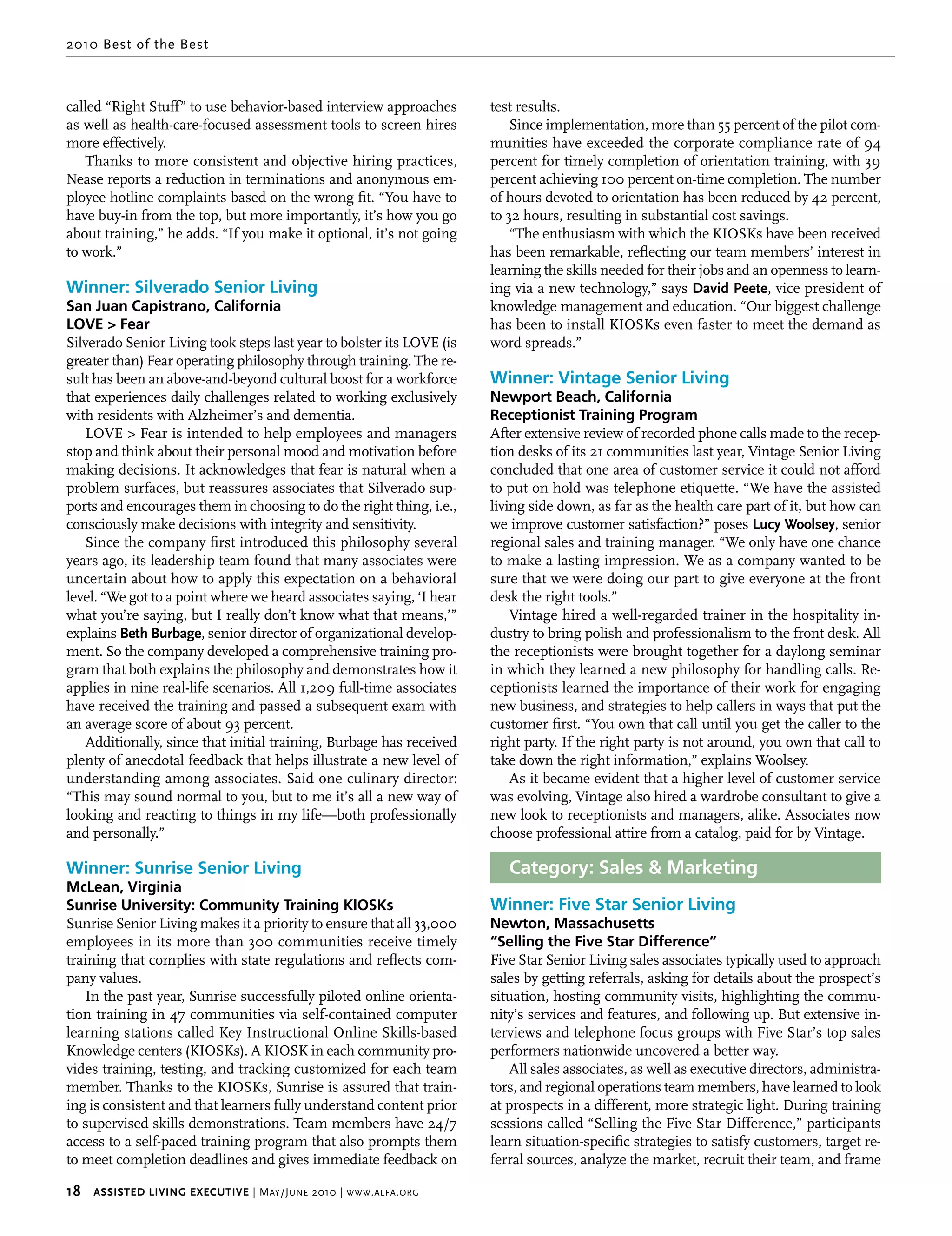 2010 Best of the Best



called “Right Stuff” to use behavior-based interview approaches          test results.
as well as health-care-focused assessment tools to screen hires              Since implementation, more than 55 percent of the pilot com-
more effectively.                                                        munities have exceeded the corporate compliance rate of 94
    Thanks to more consistent and objective hiring practices,            percent for timely completion of orientation training, with 39
Nease reports a reduction in terminations and anonymous em-              percent achieving 100 percent on-time completion. The number
ployee hotline complaints based on the wrong fit. “You have to           of hours devoted to orientation has been reduced by 42 percent,
have buy-in from the top, but more importantly, it’s how you go          to 32 hours, resulting in substantial cost savings.
about training,” he adds. “If you make it optional, it’s not going           “The enthusiasm with which the KIOSKs have been received
to work.”                                                                has been remarkable, reflecting our team members’ interest in
                                                                         learning the skills needed for their jobs and an openness to learn-
Winner: Silverado Senior Living                                          ing via a new technology,” says david peete, vice president of
San Juan Capistrano, California                                          knowledge management and education. “Our biggest challenge
LOVE > Fear                                                              has been to install KIOSKs even faster to meet the demand as
Silverado Senior Living took steps last year to bolster its LOVE (is     word spreads.”
greater than) Fear operating philosophy through training. The re-
sult has been an above-and-beyond cultural boost for a workforce         Winner: Vintage Senior Living
that experiences daily challenges related to working exclusively         Newport Beach, California
with residents with Alzheimer’s and dementia.                            Receptionist Training Program
   LOVE > Fear is intended to help employees and managers                After extensive review of recorded phone calls made to the recep-
stop and think about their personal mood and motivation before           tion desks of its 21 communities last year, Vintage Senior Living
making decisions. It acknowledges that fear is natural when a            concluded that one area of customer service it could not afford
problem surfaces, but reassures associates that Silverado sup-           to put on hold was telephone etiquette. “We have the assisted
ports and encourages them in choosing to do the right thing, i.e.,       living side down, as far as the health care part of it, but how can
consciously make decisions with integrity and sensitivity.               we improve customer satisfaction?” poses Lucy woolsey, senior
   Since the company first introduced this philosophy several            regional sales and training manager. “We only have one chance
years ago, its leadership team found that many associates were           to make a lasting impression. We as a company wanted to be
uncertain about how to apply this expectation on a behavioral            sure that we were doing our part to give everyone at the front
level. “We got to a point where we heard associates saying, ‘I hear      desk the right tools.”
what you’re saying, but I really don’t know what that means,’”               Vintage hired a well-regarded trainer in the hospitality in-
explains beth burbage, senior director of organizational develop-        dustry to bring polish and professionalism to the front desk. All
ment. So the company developed a comprehensive training pro-             the receptionists were brought together for a daylong seminar
gram that both explains the philosophy and demonstrates how it           in which they learned a new philosophy for handling calls. Re-
applies in nine real-life scenarios. All 1,209 full-time associates      ceptionists learned the importance of their work for engaging
have received the training and passed a subsequent exam with             new business, and strategies to help callers in ways that put the
an average score of about 93 percent.                                    customer first. “You own that call until you get the caller to the
   Additionally, since that initial training, Burbage has received       right party. If the right party is not around, you own that call to
plenty of anecdotal feedback that helps illustrate a new level of        take down the right information,” explains Woolsey.
understanding among associates. Said one culinary director:                  As it became evident that a higher level of customer service
“This may sound normal to you, but to me it’s all a new way of           was evolving, Vintage also hired a wardrobe consultant to give a
looking and reacting to things in my life—both professionally            new look to receptionists and managers, alike. Associates now
and personally.”                                                         choose professional attire from a catalog, paid for by Vintage.

Winner: Sunrise Senior Living                                               Category: Sales & Marketing
McLean, Virginia
Sunrise University: Community Training KIOSKs                            Winner: Five Star Senior Living
Sunrise Senior Living makes it a priority to ensure that all 33,000      Newton, Massachusetts
employees in its more than 300 communities receive timely                “Selling the Five Star Difference”
training that complies with state regulations and reflects com-          Five Star Senior Living sales associates typically used to approach
pany values.                                                             sales by getting referrals, asking for details about the prospect’s
    In the past year, Sunrise successfully piloted online orienta-       situation, hosting community visits, highlighting the commu-
tion training in 47 communities via self-contained computer              nity’s services and features, and following up. But extensive in-
learning stations called Key Instructional Online Skills-based           terviews and telephone focus groups with Five Star’s top sales
Knowledge centers (KIOSKs). A KIOSK in each community pro-               performers nationwide uncovered a better way.
vides training, testing, and tracking customized for each team               All sales associates, as well as executive directors, administra-
member. Thanks to the KIOSKs, Sunrise is assured that train-             tors, and regional operations team members, have learned to look
ing is consistent and that learners fully understand content prior       at prospects in a different, more strategic light. During training
to supervised skills demonstrations. Team members have 24/7              sessions called “Selling the Five Star Difference,” participants
access to a self-paced training program that also prompts them           learn situation-specific strategies to satisfy customers, target re-
to meet completion deadlines and gives immediate feedback on             ferral sources, analyze the market, recruit their team, and frame

18     Assisted Living executive | M ay /J une 2010 | www . alfa . org
 