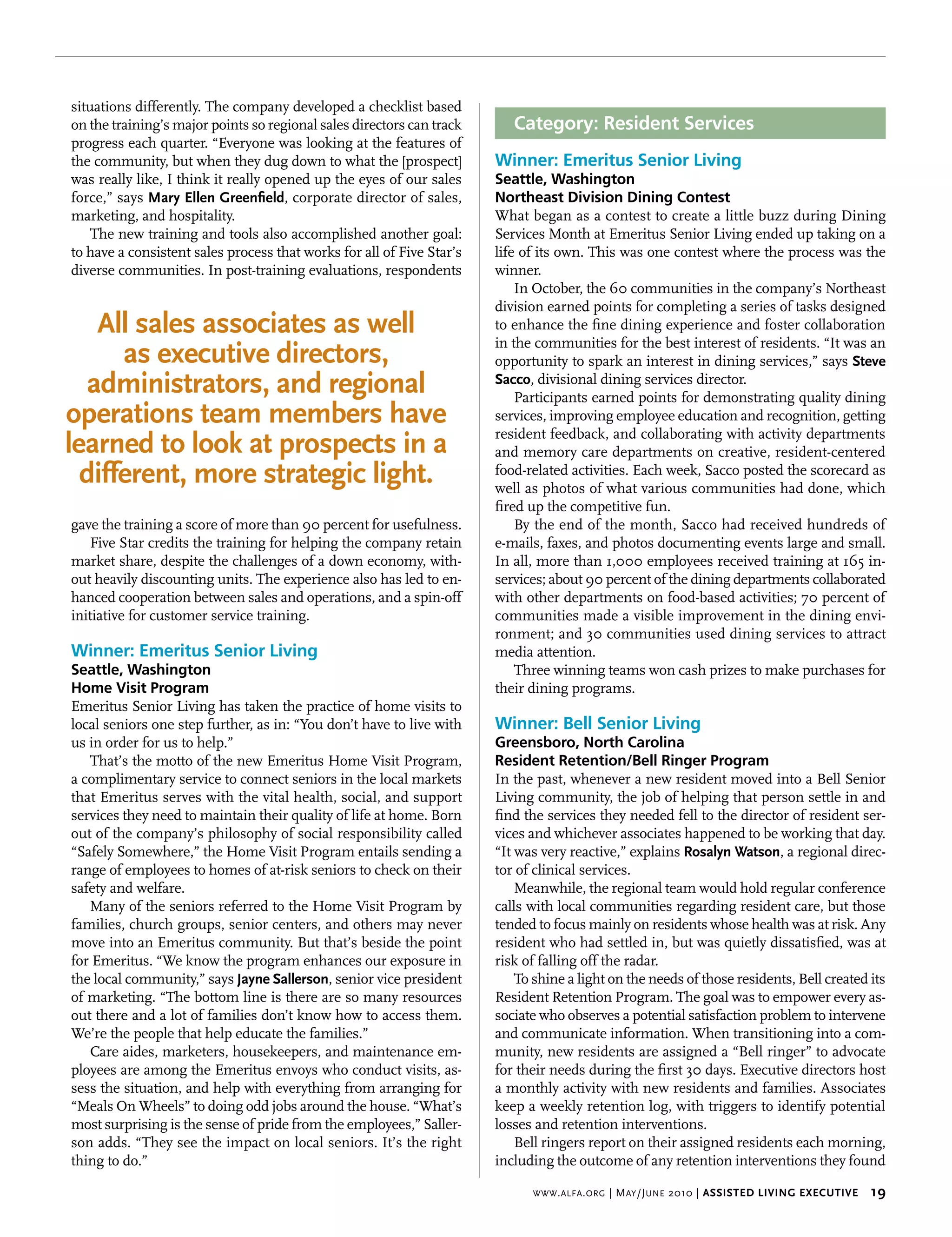 situations differently. The company developed a checklist based
on the training’s major points so regional sales directors can track      Category: Resident Services
progress each quarter. “Everyone was looking at the features of
the community, but when they dug down to what the [prospect]           Winner: Emeritus Senior Living
was really like, I think it really opened up the eyes of our sales     Seattle, Washington
force,” says mary ellen greenfield, corporate director of sales,       Northeast Division Dining Contest
marketing, and hospitality.                                            What began as a contest to create a little buzz during Dining
    The new training and tools also accomplished another goal:         Services Month at Emeritus Senior Living ended up taking on a
to have a consistent sales process that works for all of Five Star’s   life of its own. This was one contest where the process was the
diverse communities. In post-training evaluations, respondents         winner.
                                                                           In October, the 60 communities in the company’s Northeast
                                                                       division earned points for completing a series of tasks designed
    All sales associates as well                                       to enhance the fine dining experience and foster collaboration
                                                                       in the communities for the best interest of residents. “It was an
      as executive directors,                                          opportunity to spark an interest in dining services,” says steve 
   administrators, and regional                                        sacco, divisional dining services director.
                                                                           Participants earned points for demonstrating quality dining
operations team members have                                           services, improving employee education and recognition, getting
                                                                       resident feedback, and collaborating with activity departments
learned to look at prospects in a                                      and memory care departments on creative, resident-centered
  different, more strategic light.                                     food-related activities. Each week, Sacco posted the scorecard as
                                                                       well as photos of what various communities had done, which
                                                                       fired up the competitive fun.
gave the training a score of more than 90 percent for usefulness.          By the end of the month, Sacco had received hundreds of
    Five Star credits the training for helping the company retain      e-mails, faxes, and photos documenting events large and small.
market share, despite the challenges of a down economy, with-          In all, more than 1,000 employees received training at 165 in-
out heavily discounting units. The experience also has led to en-      services; about 90 percent of the dining departments collaborated
hanced cooperation between sales and operations, and a spin-off        with other departments on food-based activities; 70 percent of
initiative for customer service training.                              communities made a visible improvement in the dining envi-
                                                                       ronment; and 30 communities used dining services to attract
Winner: Emeritus Senior Living                                         media attention.
Seattle, Washington                                                        Three winning teams won cash prizes to make purchases for
Home Visit Program                                                     their dining programs.
Emeritus Senior Living has taken the practice of home visits to
local seniors one step further, as in: “You don’t have to live with    Winner: Bell Senior Living
us in order for us to help.”                                           Greensboro, North Carolina
   That’s the motto of the new Emeritus Home Visit Program,            Resident Retention/Bell Ringer Program
a complimentary service to connect seniors in the local markets        In the past, whenever a new resident moved into a Bell Senior
that Emeritus serves with the vital health, social, and support        Living community, the job of helping that person settle in and
services they need to maintain their quality of life at home. Born     find the services they needed fell to the director of resident ser-
out of the company’s philosophy of social responsibility called        vices and whichever associates happened to be working that day.
“Safely Somewhere,” the Home Visit Program entails sending a           “It was very reactive,” explains rosalyn watson, a regional direc-
range of employees to homes of at-risk seniors to check on their       tor of clinical services.
safety and welfare.                                                        Meanwhile, the regional team would hold regular conference
   Many of the seniors referred to the Home Visit Program by           calls with local communities regarding resident care, but those
families, church groups, senior centers, and others may never          tended to focus mainly on residents whose health was at risk. Any
move into an Emeritus community. But that’s beside the point           resident who had settled in, but was quietly dissatisfied, was at
for Emeritus. “We know the program enhances our exposure in            risk of falling off the radar.
the local community,” says Jayne sallerson, senior vice president          To shine a light on the needs of those residents, Bell created its
of marketing. “The bottom line is there are so many resources          Resident Retention Program. The goal was to empower every as-
out there and a lot of families don’t know how to access them.         sociate who observes a potential satisfaction problem to intervene
We’re the people that help educate the families.”                      and communicate information. When transitioning into a com-
   Care aides, marketers, housekeepers, and maintenance em-            munity, new residents are assigned a “Bell ringer” to advocate
ployees are among the Emeritus envoys who conduct visits, as-          for their needs during the first 30 days. Executive directors host
sess the situation, and help with everything from arranging for        a monthly activity with new residents and families. Associates
“Meals On Wheels” to doing odd jobs around the house. “What’s          keep a weekly retention log, with triggers to identify potential
most surprising is the sense of pride from the employees,” Saller-     losses and retention interventions.
son adds. “They see the impact on local seniors. It’s the right            Bell ringers report on their assigned residents each morning,
thing to do.”                                                          including the outcome of any retention interventions they found

                                                                             www . alfa . org   | M ay /J une 2010 | Assisted Living executive    19
 