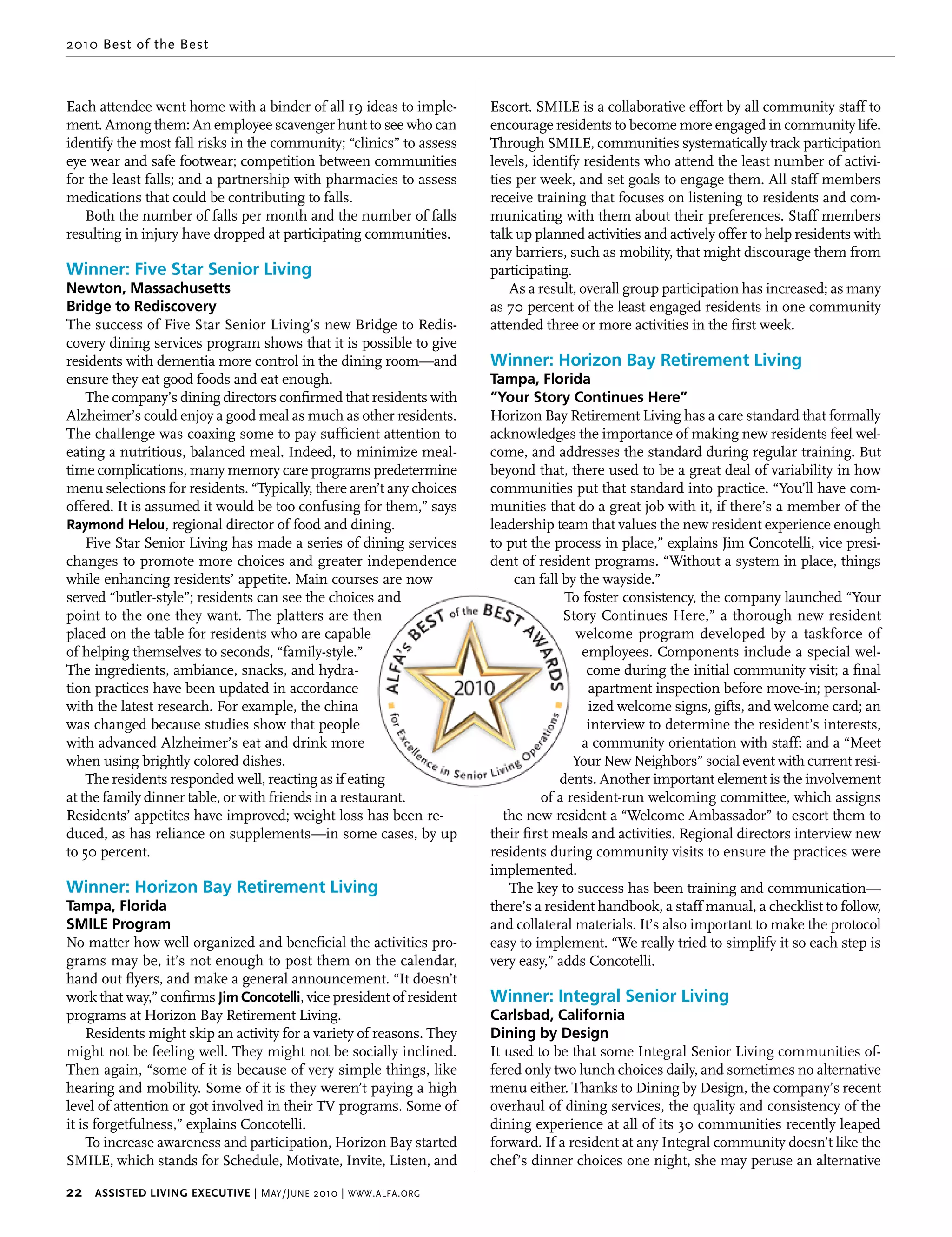 2010 Best of the Best



Each attendee went home with a binder of all 19 ideas to imple-          Escort. SMILE is a collaborative effort by all community staff to
ment. Among them: An employee scavenger hunt to see who can              encourage residents to become more engaged in community life.
identify the most fall risks in the community; “clinics” to assess       Through SMILE, communities systematically track participation
eye wear and safe footwear; competition between communities              levels, identify residents who attend the least number of activi-
for the least falls; and a partnership with pharmacies to assess         ties per week, and set goals to engage them. All staff members
medications that could be contributing to falls.                         receive training that focuses on listening to residents and com-
   Both the number of falls per month and the number of falls            municating with them about their preferences. Staff members
resulting in injury have dropped at participating communities.           talk up planned activities and actively offer to help residents with
                                                                         any barriers, such as mobility, that might discourage them from
Winner: Five Star Senior Living                                          participating.
Newton, Massachusetts                                                        As a result, overall group participation has increased; as many
Bridge to Rediscovery                                                    as 70 percent of the least engaged residents in one community
The success of Five Star Senior Living’s new Bridge to Redis-            attended three or more activities in the first week.
covery dining services program shows that it is possible to give
residents with dementia more control in the dining room—and              Winner: Horizon Bay Retirement Living
ensure they eat good foods and eat enough.                               Tampa, Florida
    The company’s dining directors confirmed that residents with         “Your Story Continues Here”
Alzheimer’s could enjoy a good meal as much as other residents.          Horizon Bay Retirement Living has a care standard that formally
The challenge was coaxing some to pay sufficient attention to            acknowledges the importance of making new residents feel wel-
eating a nutritious, balanced meal. Indeed, to minimize meal-            come, and addresses the standard during regular training. But
time complications, many memory care programs predetermine               beyond that, there used to be a great deal of variability in how
menu selections for residents. “Typically, there aren’t any choices      communities put that standard into practice. “You’ll have com-
offered. It is assumed it would be too confusing for them,” says         munities that do a great job with it, if there’s a member of the
raymond helou, regional director of food and dining.                     leadership team that values the new resident experience enough
    Five Star Senior Living has made a series of dining services         to put the process in place,” explains Jim Concotelli, vice presi-
changes to promote more choices and greater independence                 dent of resident programs. “Without a system in place, things
while enhancing residents’ appetite. Main courses are now                    can fall by the wayside.”
served “butler-style”; residents can see the choices and                               To foster consistency, the company launched “Your
point to the one they want. The platters are then                                      Story Continues Here,” a thorough new resident
placed on the table for residents who are capable                                        welcome program developed by a taskforce of
of helping themselves to seconds, “family-style.”                                         employees. Components include a special wel-
The ingredients, ambiance, snacks, and hydra-                                              come during the initial community visit; a final
tion practices have been updated in accordance                                              apartment inspection before move-in; personal-
with the latest research. For example, the china                                            ized welcome signs, gifts, and welcome card; an
was changed because studies show that people                                               interview to determine the resident’s interests,
with advanced Alzheimer’s eat and drink more                                              a community orientation with staff; and a “Meet
when using brightly colored dishes.                                                      Your New Neighbors” social event with current resi-
    The residents responded well, reacting as if eating                               dents. Another important element is the involvement
at the family dinner table, or with friends in a restaurant.                       of a resident-run welcoming committee, which assigns
Residents’ appetites have improved; weight loss has been re-               the new resident a “Welcome Ambassador” to escort them to
duced, as has reliance on supplements—in some cases, by up               their first meals and activities. Regional directors interview new
to 50 percent.                                                           residents during community visits to ensure the practices were
                                                                         implemented.
Winner: Horizon Bay Retirement Living                                       The key to success has been training and communication—
Tampa, Florida                                                           there’s a resident handbook, a staff manual, a checklist to follow,
SMILE Program                                                            and collateral materials. It’s also important to make the protocol
No matter how well organized and beneficial the activities pro-          easy to implement. “We really tried to simplify it so each step is
grams may be, it’s not enough to post them on the calendar,              very easy,” adds Concotelli.
hand out flyers, and make a general announcement. “It doesn’t
work that way,” confirms Jim concotelli, vice president of resident      Winner: Integral Senior Living
programs at Horizon Bay Retirement Living.                               Carlsbad, California
    Residents might skip an activity for a variety of reasons. They      Dining by Design
might not be feeling well. They might not be socially inclined.          It used to be that some Integral Senior Living communities of-
Then again, “some of it is because of very simple things, like           fered only two lunch choices daily, and sometimes no alternative
hearing and mobility. Some of it is they weren’t paying a high           menu either. Thanks to Dining by Design, the company’s recent
level of attention or got involved in their TV programs. Some of         overhaul of dining services, the quality and consistency of the
it is forgetfulness,” explains Concotelli.                               dining experience at all of its 30 communities recently leaped
    To increase awareness and participation, Horizon Bay started         forward. If a resident at any Integral community doesn’t like the
SMILE, which stands for Schedule, Motivate, Invite, Listen, and          chef’s dinner choices one night, she may peruse an alternative

22     Assisted Living executive | M ay /J une 2010 | www . alfa . org
 