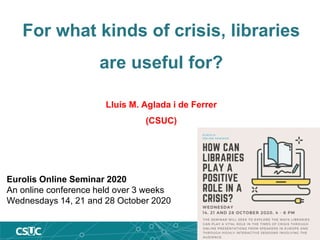 For what kinds of crisis, libraries
are useful for?
Lluís M. Aglada i de Ferrer
(CSUC)
Eurolis Online Seminar 2020
An online conference held over 3 weeks
Wednesdays 14, 21 and 28 October 2020
 