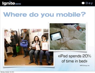 Where do you mobile?
Photo by Cocoarmani - http://flic.kr/p/48YHWM
Photo by whatleydude - http://flic.kr/p/7Xzbt2
«iPad spends 20%
of time in bed»
NPD Group, Inc.
Monday, October 18, 2010
 