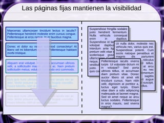 Las páginas fijas mantienen la visibilidad

                                                        Suspendisse fringilla sodales
Maecenas ullamcorper tincidunt lectus in iaculis?
                                                        justo hendrerit fermentum.
Pellentesque hendrerit molestie enim cursus congue.
                                                        Nulla vehicula consequat
Pellentesque at eros neque. In et faucibus magna.
                                                        enim         in         dapibus.
                                                        Suspendisse id lacus vel est
                                                                               Ut nulla dolor, molestie nec
Donec et dolor eu neque euismod consectetur! At         volutpat    dapibus.       Etiam
                                                                               vehicula nec, varius quis est.
libero vel mi bibendum egestas.Pellentesque habitant    interdum ante ligula. Nunc
                                                                               Suspendisse potenti. Cum
morbi tristique.                                        pretium velit vitae elit tempus
                                                                               sociis natoque penatibus et
                                                        scelerisque gravida tellus
                                                                               magnis      dis      parturient
                                                        ullamcorper. Curabitur augue
                                                                               montes, nascetur ridiculus
                                                        neque, Pellentesque iaculis viverra
                                                                     ultricies       eget
Aliquam erat volutpat. Maecenas accumsan ultrices                              mus. In vitaeminisl tellus.
                                                                 turpis Ut vulputate dictum
                                                        vestibulum at, malesuada ac
velit, a sollicitudin mauris ultrices ac. Nam pretium                          Integer egetporta at arcu
                                                                                               eros
                                                        justo. Donecvolutpat? urna
                                                                 in       mollis,     Sed
sollicitudin metus; volutpat commodo orci commodo.                             tempus consequat eu nec
                                                        quis congue dignissim. et accumsan
                                                                 ultrices tellus,
                                                                 diam pretium vitae. Donec elementum
                                                                               lacus. Maecenas
                                                                 auctor libero sit vel lectus sagittis
                                                                               velit    amet elit
Duis quis nunc ultrices leo commodo iaculis nec ac                             volutpat. Proin eget augue
                                                                 tincidunt cursus. Nam nibh
odio. Morbi posuere justo id ante feugiat convallis.             velit, dignissim at porttitor a, suscipit.
                                                                               vitae sapien eleifend
Fusce lobortis, nibh at sodales aliquam.                         luctus eget turpis. Etiam tellus.
                                                                               Nam aliquet purus
                                                                 vitae diam a odio adipiscing
                                                                 malesuada at laoreet magna.
Duis quis nunc ultrices leo commodo iaculis nec ac               Sed sit amet neque ac arcu
odio. Morbi posuere justo id ante feugiat convallis.             luctus sodales. Pellentesque
Fusce lobortis, nibh at sodales aliquam.                         in eros mauris, sed viverra
                                                                 magna?
 