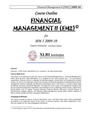 Financial Management II (FM2)  2009­10 
Course Outline
FINANCIAL
MANAGEMENT II (FM2)©
for
BM I 2009-10
Course Instructor: ram kumar kakani
Contact:
Intercom – 3104; Email: kakani@xlri.ac.in; in person – On class/session days
Course Objectives:
This course is an extension of your first course in the Financial Management i.e., Financial Management I
(FM1) taken by Prof. Uday Damodaran. It is designed on the same premise that – for any business
organization, financial success is arguably the principal purpose around which all management activities
revolve. So, there is an imperative need to be conscious of financial management fundamentals by all the
management students especially the BM junta (community). Hence, FM2 course is to instill a wider-range
of financial awareness among the BM junta. The objective of the course is to acquaint the students with
the key financial management ingredients and techniques such as Arbitrage Pricing Theory, Capital Asset
Pricing Model, Cost of Capital, Financial Planning, Financial Markets Efficiency, Financial Distress &
Restructuring, Hedging, Options, and Working Capital Management among others (where emphasis is
laid on sound concepts and their managerial implications).
Pedagogical Methods:
The course is based on classes, lectures/ discussions, cases, and takes home work. Active participation
by students is an important feature of the course. A variety of quizzes, take home assignments, tests,
and case studies are the main pedagogical instruments.
©
I acknowledge the inputs of Prof. Uday Damodaran and Rohit Barchha in preparing this document.
 
