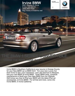 2010 BMW


                     Irvine BMW                          1 Series Convertible



                     9881 Research Drive
                     Irvine, CA 92618                    128i
                                                         135i
                                                                                  The Ultimate
                                                                                Driving Machine®
                     (888) 853-7429
                     http://www.irvinebmw.net/




THE BMW SERIES CONVERTIBLE.
LOWER THE ROOF. RAISE THE JOY.


  Irvine BMW in Southern California is your source in Orange County
  for your New BMW car or BMW SUV. For your new Luxury Car
  from Irvine to San Juan Capistrano, and Lake Elsinore to Newport,
  find your new BMW at Irvine BMW. Order BMW parts, schedule
  maintenance or Build your Own New BMW from our Website.
  We'll show you how to iPod your BMW with the latest iPod car
  accessories, at Irvine BMW. For all that and more, come into
  Irvine BMW, in Irvine California.
 