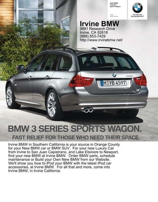 BMW
                                                            Series
                                                           Sports Wagon




                                                           328i             The Ultimate
                                                           328i xDrive    Driving Machine®




                                         Irvine BMW
                                         9881 Research Drive
                                         Irvine, CA 92618
                                         (888) 853-7429
                                         http://www.irvinebmw.net/




BMW              SERIES SPORTS WAGON.
  FAST RELIEF FOR THOSE WHO NEED THEIR SPACE.
Irvine BMW in Southern California is your source in Orange County
for your New BMW car or BMW SUV. For your new Luxury Car
from Irvine to San Juan Capistrano, and Lake Elsinore to Newport,
find your new BMW at Irvine BMW. Order BMW parts, schedule
maintenance or Build your Own New BMW from our Website.
We'll show you how to iPod your BMW with the latest iPod car
accessories, at Irvine BMW. For all that and more, come into
Irvine BMW, in Irvine California.
 