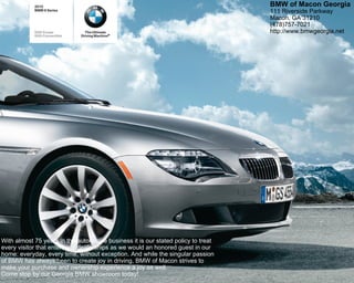 2010                                                                   BMW of Macon Georgia
            BMW 6 Series                                                           111 Riverside Parkway
                                                                                   Macon, GA 31210
                                                                                   (478)757-7021
            650i Coupe           The Ultimate                                      http://www.bmwgeorgia.net
            650i Convertible   Driving Machine®




With almost 75 years in the automotive business it is our stated policy to treat
every visitor that enters our dealerships as we would an honored guest in our
home: everyday, every time, without exception. And while the singular passion
of BMW has always been to create joy in driving, BMW of Macon strives to
make your purchase and ownership experience a joy as well.
Come stop by our Georgia BMW showroom today!
 