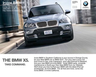 2010 BMW X5


Irvine BMW                                                                Sports Activity
                                                                          Vehicle®


9881 Research Drive                                                       X5 xDrive30i
Irvine, CA 92618                                                          X5 xDrive35d
                                                                          X5 xDrive48i
                                                                                              The Ultimate
                                                                                            Driving Machine®
(888) 853-7429
http://www.irvinebmw.net/




                            Irvine BMW in Southern California is your source in Orange County
THE BMW X .                 for your New BMW car or BMW SUV. For your new Luxury Car
                            from Irvine to San Juan Capistrano, and Lake Elsinore to Newport,
                            find your new BMW at Irvine BMW. Order BMW parts, schedule
  TAKE COMMAND.             maintenance or Build your Own New BMW from our Website.
                            We'll show you how to iPod your BMW with the latest iPod car
                            accessories, at Irvine BMW. For all that and more, come into
                            Irvine BMW, in Irvine California.
 