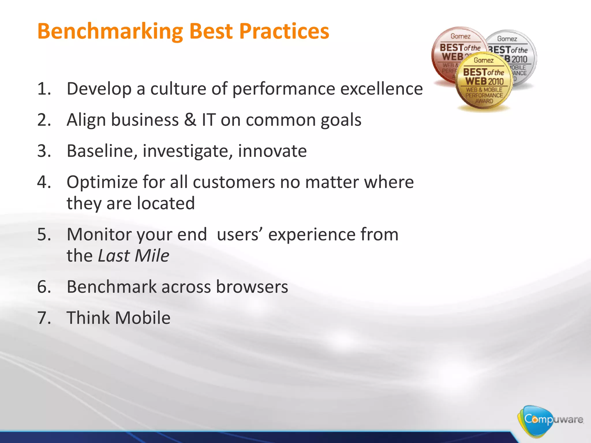 Benchmarking Best Practices

1. Develop a culture of performance excellence
2. Align business & IT on common goals
3. Baseline, investigate, innovate
4. Optimize for all customers no matter where
   they are located
5. Monitor your end users’ experience from
   the Last Mile
6. Benchmark across browsers
7. Think Mobile
 