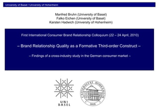 University of Basel / University of Hohenheim
1
Messung und Steuerung der Markenbeziehungsqualität
– Brand Relationship Quality as a Formative Third-order Construct –
– Findings of a cross-industry study in the German consumer market –
First International Consumer Brand Relationship Colloquium (22 – 24 April, 2010)
Manfred Bruhn (University of Basel)
Falko Eichen (University of Basel)
Karsten Hadwich (University of Hohenheim)
 